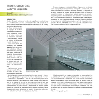 thoMaS glaSSforD:
Cadáver Exquisito
México DF
Museo Universitario de Ciencias y Arte MUCA
BÁRBARA PEREA
Cadáver Exquisito suele ser el nombre del juego literario empleado por
los surrealistas en el que varios autores colaboraban en la creación de un
texto, uniendo frases aleatorias mediante la libre asociación de ideas y
permitiendo al inconscien-
te aflorar las inquietudes
de la psique. El resultado
suele ser lúdico y extraña-
mente coherente, invitan-
do al lector a interpretar
los intersticios entre salto
y salto de idea y agregar
un poquito de su propia
intuición al conjunto.
Ese mismo título fue
empleado por Thomas
Glassford para la interven-
ción realizada en el Museo
Universitario de Ciencias y
Arte MUCA, campus en la
ciudad de México, aludien-
do quizás más a una con-
dición médica, al acto qui-
rúrgico y de injerto ejecuta-
do sobre el sitio, que a la
condición colaborativa que
norma a un cadáver exqui-
sito.
La intervención consis-
te en la remoción del enor-
me plafón de acrílico y alu-
minio del techo del museo
y la reconfiguración de sus partes para transformar el aspecto y el reco-
rrido del lugar. Lo primero que salta a la vista es el proceso de inversión
y sustitución que implicó llevar a nivel de suelo la cubierta y desnudar la
estructura del techo. Llama la atención que el material acrílico sea libe-
rado de su cualidad de filtrar la luz natural al colocarlo en un sitio que
suprime esa función, haciéndolo precisamente más visible. Los rectán-
gulos modulares de acrílico lechoso y el entramado de aluminio que los
sostiene se convierten en una presencia, una entidad que pulsa y habita
el espacio del museo: al trastocar su función, el material es subvertido
pero es también animado en un acto cuasi-alquímico.
El museo desaparece en este tubo diáfano al que somos conducidos
como flujo líquido; el espacio ‘duro’ se reinterpreta y suaviza en la pen-
diente convexa de los cantos que devuelven la mirada y la depositan en
el centro, haciendo del espacio tanto un recipiente como un conducto:
vessel, término que en inglés contiene la doble acepción de vehículo y
recipiente, pero que alude también al vaso sanguíneo y por ende al trán-
sito y flujo vital. La preocupación por la naturaleza de lo que fluye y sus
recipientes ha sido una constante en el trabajo de Glassford, aparente
tanto en sistemas hidráulicos construidos a partir de materiales reinter-
pretados –Fuente, 1986-2002– como en el corpus de bules intervenidos
con connotaciones eróticas por el que es conocido.
El Cadáver exquisito es una gran nave varada, un casco de barco en
un astilladero, la nave de una catedral traslúcida, un vaso comunicante,
una bóveda trastocada y emplazada para hacer un corte transversal al
espacio museográfico. Como es arriba es abajo1
, el techo y el piso se
colapsan en una sola entidad arquitectónica frágil que se vuelve a la vez
una capa semipermeable, una membrana que permite el tránsito lumíni-
co y que conduce suavemente al espectador por sus formas. Este acto
de síntesis hace del espacio un líquido que respira, un cadáver insuflado
de vida.
1. Hermes Trimegisto, El Kybalion
CRÍTICAS · ARTECONTEXTO · 97
Cadáver exquisito, 2006
 