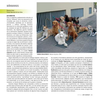 BÁrBaroS
Buenos Aires
Fondo Nacional de las Artes
EVA GRINSTEIN
Para un argentino medianamente instruido, el
término “bárbaros” tiene una resonancia casi
inmediata que evoca la dicotomía civiliza-
ción/barbarie, planteada por el educador,
escritor y político Domingo Faustino
Sarmiento en su crítica del caudillismo criollo
de mediados de siglo XIX. Bárbara era, para
Sarmiento, esa Argentina gaucha heredera
de la colonización española, opuesta al pro-
gresismo europeo moderno y civilizado. Este
binarismo, con todas sus limitaciones, toda-
vía funciona en el imaginario colectivo, y fren-
te a una exhibición colectiva titulada precisa-
mente Bárbaros, la primera sospecha llevaría
a pensar en algún tipo de afirmación criollis-
ta frente a los avances del sistema estándar
global diseminado desde los centros “civili-
zados”. Sin embargo, no es éste el trasfondo
teórico de la muestra presentada en el Fondo
Nacional de las Artes: el curador Rafael
Cippolini acude a otras fuentes cuando elige
titular de este modo su aproximación a diez
jóvenes artistas argentinos contemporáneos.
Según desarrolla en su texto para el catálogo Cippolini –teórico y edi-
tor de la revista local de arte ramona– la apelación a la idea de barbarie
deriva de una pregunta acerca de cierta continuidad del siglo XX en el
actual, de los noventa en los dos mil, y entonces propone a los bárbaros
como “los indiferentes a la idea de centro (o, si se quiere, a una lengua
capital)”, o “los propiciadores de otro cultivo del mundo, aquellos que
avanzan, ahorrándose toda estridencia, hacia una disponibilidad diferen-
te de su ámbito”, y, en relación con la noción de periferia, “los bárbaros
no están ni adentro ni afuera, sino por todas partes”. Desde estas zonas
del pensamiento Cippolini conjuga a sus artistas sin desdeñar esa otra
acepción coloquial del término bárbaro que, paradójicamente, se utiliza
como valoración positiva: “qué bárbaro” es aquí “qué guay, qué genial”,
y queda claro que esta selección de Cippolini, como otras que ha hecho
con anterioridad, es en buena medida y más allá de los hilos que los
conectan, un recorte de los artistas que le gustan e interesan.
Quienes integran Bárbaros han comenzado a exhibir su producción
durante estos primeros años del siglo XXI, y en ese sentido sería senci-
llo y simplificador identificarlos como portadores de la “novedad” que
promete la categoría del arte emergente. Son y no son nuevos, sus esté-
ticas parecen por momentos deudoras de algunas líneas arraigadas en
los noventa: el formalismo abstracto de corte geométrico, representado
en la muestra por una deliciosa trama suspendida de cintas de raso y
cordones de Noelia Yagmourian, o por la pintura mural de Emiliano
López; la fotografía y el video cruzados conceptual o literalmente con
otros medios, en este caso la red digital, tal como los usa Karin Idelson
en sus desopilantes videos “testimoniales” sobre los usos de Internet;
cierta manualidad ultra laboriosa, presente en Yagmourian y en Yanina
Szalkowicz (quien por otra parte, combina sin problemas una instalación
sobre pared y una foto fija exhibida en un monitor); la pintura narrativa de
referencias líricas y misteriosas, en el caso de Martín Legón y Pablo
Cabrera, o la atravesada por la cultura televisiva, en el caso de Santiago
Iturralde. Desde la ciudad de Córdoba, TEC propone el registro de
varias intervenciones callejeras (registro fotográfico que forzosamente
pierde efectividad, en relación a las acciones de pintura urbana), mien-
tras que por último María Guerrieri y Vicente Grondona fusionan diver-
sas técnicas y soportes para experimentar con mixturas inesperadas
(carbonilla sobre el muro y objeto de cemento coloreado Guerrieri; batik
en el caso de Grondona), acentuando esa variedad de medios expresi-
vos, transgenérica y transmatérica que sí podría ser, acaso, el signo más
saludable de la barbarie de estos tiempos.
CRÍTICAS · ARTECONTEXTO · 99
YANINA SZALKOWICZ Manojo de perros, 2005
 