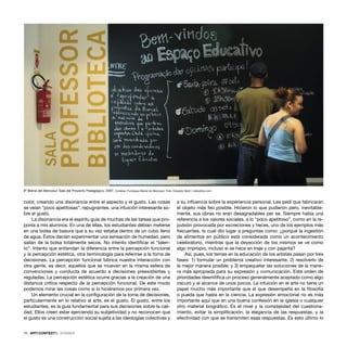 10 · ARTECONTEXTO · DOSSIER
color, creando una disonancia entre el aspecto y el gusto. Las cosas
se veían “poco apetitosas”, repugnantes, una intuición interesante so-
bre el gusto.
La disonancia era el espíritu guía de muchas de las tareas que pro-
ponía a mis alumnos. En una de ellas, los estudiantes debían meterse
en una bolsa de basura que a su vez estaba dentro de un cubo lleno
de agua. Éstos decían experimentar una sensación de humedad, pero
salían de la bolsa totalmente secos. No intento identiﬁcar el “talen-
to”. Intento que entiendan la diferencia entre la percepción funcional
y la percepción estética, otra terminología para referirse a la toma de
decisiones. La percepción funcional lubrica nuestra interacción con
otra gente, es decir, aquellos que se mueven en la misma esfera de
convenciones y conducta de acuerdo a decisiones preexistentes y
reguladas. La percepción estética ocurre gracias a la creación de una
distancia crítica respecto de la percepción funcional. De este modo
podemos mirar las cosas como si lo hiciéramos por primera vez.
Un elemento crucial en la conﬁguración de la toma de decisiones,
particularmente en lo relativo al arte, es el gusto. El gusto, entre los
estudiantes, es la guía fundamental para sus decisiones sobre la cali-
dad. Ellos creen estar ejerciendo su subjetividad y no reconocen que
el gusto es una construcción social sujeta a las ideologías colectivas y
a su inﬂuencia sobre la experiencia personal. Les pedí que fabricaran
el objeto más feo posible. Hicieron lo que pudieron pero, inevitable-
mente, sus obras no eran desagradables per se. Siempre había una
referencia a los valores sociales, a lo “poco apetitoso”, como en la re-
pulsión provocada por excreciones y heces, uno de los ejemplos más
frecuentes, lo cual dio lugar a preguntas como: ¿porqué la ingestión
de alimentos en público está considerada como un acontecimiento
celebratorio, mientras que la deyección de los mismos se ve como
algo impropio, incluso si se hace en traje y con pajarita?
Así, pues, los temas en la educación de los artistas pasan por tres
fases: 1) formular un problema creativo interesante; 2) resolverlo de
la mejor manera posible; y 3) empaquetar las soluciones de la mane-
ra más apropiada para su expresión y comunicación. Este orden de
prioridades desmitiﬁca un proceso generalmente aceptado como algo
oscuro y al alcance de unos pocos. La intuición en el arte no tiene un
papel mucho más importante que el que desempeña en la ﬁlosofía
o pueda que hasta en la ciencia. La expresión emocional no es más
importante aquí que en una buena confesión en la iglesia o cualquier
otro material biográﬁco. Es el nivel y la complejidad del cuestiona-
miento, evitar la simpliﬁcación, la elegancia de las respuestas, y la
efectividad con que se transmiten esas respuestas. Es esto último lo
6ª Bienal del Mercosur. Sala del Proyecto Pedagógico, 2007. Cortesía: Fundaçao Bienal do Mercosul. Foto: Eduardo Seidl / indicefoto.com
 