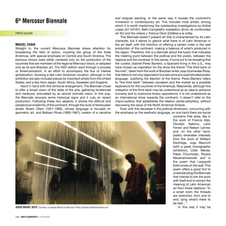 6th
Mercosur Biennale
PORTO ALEGRE
MIGUEL CHAIA
Straight in, the current Mercosur Biennale draws attention for
broadening the ﬁeld of action, covering the group of the three
Americas, with special emphasis on Central and South America. The
previous shows were either centered only on the production of the
countries that are members of the regional Mercosur block, or adopted
only as its axis Brazilian art. The 2007 edition went through a process
of Americanization, in an effort to accompany the ﬂux of intense
globalization, showing a late Latin American vocation, although in the
exhibition are also included pieces by important artists from the United
States, and a few from Japan, South Africa, Sweeden and England.
Hand in hand with this territorial enlargement, The Biennale chose
to offer a broad vision of the state of the arts, gathering tendencies
and mediums, articulated by an almost intimate vision. In this way,
the Biennale recovers some historical signs and it cuts on recent
production. Following these two aspects, it shows the difﬁcult and
paradoxical modernity of the continent, through the work of Venezuelan
artists Alvaro Otero (1921-1990), whose language is focused on
geometric art, and Barbaro Rivas (1893-1967), creator of a narrative
and singular painting. In the same way it reveals the continent’s
immersion in contemporary art. This includes most artists, among
which it is worth mentioning the outstanding investigations by Aníbal
Lopez (A1-53167), Beth Campbell’s installation (Error de continuidad
sin ﬁn) and the videos y Yoshua Okon (Orillese a la orilla).
This Biennale doesn’t present art that is characterized by its Latin
character, but it allows to glance what there is of Latin American in
the art itself, with the intention of offering a certain order in the vast
production of the continent, making a balance of what’s produced in
the region. Therefore, this is a biennale about the fusion that indicates
the meeting point between the political and the poetic, between the
regional and the universal. In this sense, it turns out to be revealing that
the curator, Gabriel Perez Barreiro, a Spaniard living in the U.S., may
have chosen as inspiration for the show the theme “The third bank of
the river”, taken from the work of Brazilian writer Joao Guimaraes Rosa,
that refers to not only regionalism but also aims at a sophisticated poetic
language. Justifying the election of the theme, Perez-Barreiro refers
to “the third bank” between socialism and the market as a possible
experience for the countries of the Americas. Meanwhile, although this
metaphor of the third bank may be understood as an idea to advance
humanly and to overcome binary oppositions, it is not understood as
an international show towards the continent, it doesn’t refer to the
macro-politics that establishes the relation center-periphery, without
discussing the issue of the North American Empire.
Even with this decrease in the political dimension, concurring with
the emphasis on the aesthetic language, on one hand there are social
concerns that arise, like in
the work of Francis Alÿs,
Osvaldo Salerno, León
Ferrari and Nelson Leirner,
and, on the other hand,
poetry emanates intensely
from the work of Willliam
Kentridge, orge Maccchi
(with a great monographic
exhibition), Cildo Meires,
Pablo Chiuminato, Rivane
Neuenschwander and in
the poem that Leoppold
Estol wrote on the wall. This
poem offers a good hint to
understanding this Biennale
that intends to link the work
with itself and to extract the
meaning of Latin American
art from those relations: “In
a small room the threads
are stretched, from end to
end, tying what’s there to
be tied…”
In this way it may be
100 · ARTECONTEXTO · REVIEWS
JESÚS RAFAEL SOTO Courtesy: Fundação Bienal do Mercosul. Photo: Eduardo Seidl/indicefoto.com
 