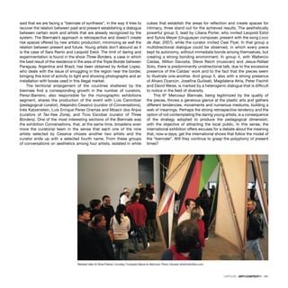CRÍTICAS · ARTECONTEXTO · 101
said that we are facing a “biennale of synthesis”, in the way it tries to
recover the relation between past and present establishing a dialogue
between certain work and artists that are already recognized by the
system. The Biennale’s approach is retrospective and doesn’t create
risk spaces offered by new artistic production, minimizing as well the
relation between present and future. Young artists don’t abound as it
is the case of Sara Ramo and Leopold Estol. The limit of daring and
experimentation is found in the show Three Borders, a case in which
the best result of the residence in the area of the Triple Border between
Paraguay, Argentina and Brazil, has been obtained by Aníbal Lopez,
who deals with the issue of smuggling in the region near the border,
bringing this kind of activity to light and showing photographs and an
installation with boxes used in this illegal market.
The territorial enlargement of the countries sheltered by the
biennale ﬁnd a corresponding growth in the number of curators.
Perez-Barreiro, also responsible for the monographic exhibitions
segment, shares the production of the event with Luis Camnitzer
(pedagogical curator), Alejandro Cesarco (curator of Conversations),
Inés Katzenstein, Luis Enrique Peres Oramas and Moacir dos Anjos
(curators of Tax-free Zone), and Ticio Escobar (curator of Three
Borders). One of the most interesting sections of the Biennale was
the exhibition Conversations, that, at the same time, broadens even
more the curatorial team in the sense that each one of the nine
artists selected by Cesarce choses another two artists and the
curator ends up with a selected fourth name. From these groups
of conversations on aesthetics among four artists, isolated in white
cubes that establish the areas for reﬂection and create spaces for
intimacy, three stand out for the achieved results. The aesthetically
powerful group 3, lead by Liliana Porter, who invited Leopold Estol
and Sylvia Meyer (Uruguayan composer, present with the song Loco
de Atar, 2007), while the curator invited Ceal Flyer. In that group a
multidirectional dialogue could be observed, in which every piece
kept its autonomy, without immediate bonds among themselves, but
creating a strong bonding environment. In group 4, with Waltercio
Caldas, Milton Davosta, Steve Reich (musician) and Jesus-Rafael
Soto, there is predominantly unidirectional talk, due to the excessive
presence of the Caldas’ work and to the fact that the pieces seem
to illustrate one-another. And group 5, also with a strong presence
of Alvaro Oyarzún, Joseﬁna Guilisati, Magdalena Atria, Peter Fischili
and David Weiss, is marked by a heterogenic dialogue that is difﬁcult
to notice in the ﬁeld of diversity.
This 6th
Mercosur Biennale, being legitimized by the quality of
the pieces, throws a generous glance at the plastic arts and gathers
different tendencies, movements and numerous mediums, building a
web of meanings. Perhaps the strong retrospective tendency and the
option of not contemplating the daring young artists, is a consequence
of the strategy adopted to produce the pedagogical dimension,
with the objective of attracting the local public. In this sense, the
international exhibition offers excuses for a debate about the meaning
that, now-a-days, get the international shows that follow the model of
the “biennale”. Will they continue to grasp the polyphony of present
times?
General view of Zona Franca. Courtesy: Fundação Bienal do Mercosul. Photo: Eduardo Seidl/indicefoto.com
 