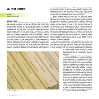 VALESKA SOARES
SÃO PAULO
FORTES VILAÇA GALLERY
AGNALDO FARIAS
The artist returns with an immersion in language and in this occasion
she assumes discourses that deal with love and the sublime, two
commonplaces, affected by the frivolity of a society that, instead
of thinking about what it says, it limits itself to reproduce the same
messages over and over again. The dialogue opened with Roland
Barthes results fertile. On the other hand, I can’t think of a better
interlocutor, a thinker who, instead of developing a general science of
signs, took his readers towards the “rumor of the language”, towards
the “immense sonorous fabric in which the semantic apparatus is not
yet performed”. Valeska Soares is wise in her references and extremely
subtle with respect to the re-elaboration of those references in
disconcerting forms, with a noteworthy tranquillity in her use of varied
materials and techniques, from objects to installations, from palpable
things to perfumes and words. And in her polymorphic poetics there
is a rich confrontation between apparently emptied signs such as
red roses scattered on the ﬂoor, the smell of ﬂowers, the diaphanous
–and somehow discordant- dance with the marriage in a room that is
full of mirrors. Surprise is gradually insinuated like in a group of iron
tanks that contain oil and perfume in Vanishing Point (1998), whose
smell, initially alluring, eventually becomes impossible to breath, and
consequently one cannot stay in the room much longer.
Dozens of pages taken from books and then put on the walls in
For To maintain a symmetric correspondence with Fragmentos (La
Dedicace), a sculpture made of all the words and signs comprised in
the deﬁnition of “dedication” that Barthes gave in A Lover’s Discourse.
The little conic mountain with eight thousand types and ciphers made
of white porcelain, Works as a sort of total opening of the text, its
transformation into an anagrammatic cloud. A myriad of meanings
pulses from within this piece, dragging along our gaze to its interior,
obliging us to scrutinize it. Meanwhile, at the other end of the room, a
pile of leaves advances on the wall, from the ﬂoor to the ceiling, with
an inverted format. It’s neither possible to read them nor to investigate
the relation between the title and the works, nor the nature of each
piece, the affective direction they imprint as they appear. What do
they hide? What´s behind all these tributes paid to unknown people,
causes of the authors’ feelings?
The enigma of dedications –that particular form of love– is
extended to Love Stories, a work in progress: a group of shelves with
more than a hundred and twenty-ﬁve books, all of them devoted to
love. Coming and going between more or less famous books written
in many languages, one can certainly attest that they don’t belong
to the same genre, which invites us to fantasy
and demonstrates her inexhaustible interest in
the things that, all in all, constitute the engine of
everything.
Twelve photographs of the same sky portion
–the sky glimpsed from the garden of the artist’s
house in Brooklyn, NY– make up the work After/
Images. Apparently identical, their contemplation
reveals subtle variations such as the movement of
clouds, light alterations, the manner in which time
rubs against things originating their movement.
The strange conﬂuence between domestic
landscape and the tradition of a landscape
pictorial tradition –specially the Romantic one,
establishes a delicate counterpoint with literature,
conversations about passion that range from the
eloquent to the ridiculous. A discourse that can
be as crazy as Werther’s words, and as prosaic
as the Ideal pastry shop ad, which comprises
fourty-two photographs; between these pieces,
there is an individual bed and pillows made of
marble. In the case of the pillows, the traces of
use are clearly represented. The fact that it’s
all made of stone evokes an ancestral practice
studied by art historians, not as a soft matter, but
as a source of enticement and alteration.
Love Stories, 2007. Detail
102 · ARTECONTEXTO · REVIEWS
 