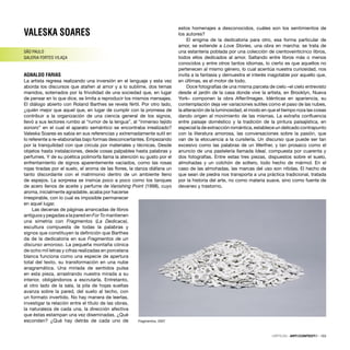 VALESKA SOARES
SÃO PAULO
GALERIA FORTES VILAÇA
AGNALDO FARIAS
La artista regresa realizando una inversión en el lenguaje y esta vez
aborda los discursos que atañen al amor y a lo sublime, dos temas
manidos, soterrados por la frivolidad de una sociedad que, en lugar
de pensar en lo que dice, se limita a reproducir los mismos mensajes.
El diálogo abierto con Roland Barthes se revela fértil. Por otro lado,
¿quién mejor que aquel que, en lugar de cumplir con la promesa de
contribuir a la organización de una ciencia general de los signos,
llevó a sus lectores rumbo al “rumor de la lengua”, al “inmenso tejido
sonoro” en el cual el aparato semántico se encontraba irrealizado?
Valeska Soares es sabia en sus referencias y extremadamente sutil en
lo referente a re-elaborarlas bajo formas desconcertantes. Empezando
por la tranquilidad con que circula por materiales y técnicas. Desde
objetos hasta instalaciones, desde cosas palpables hasta palabras y
perfumes. Y de su poética polimorfa llama la atención su gusto por el
enfrentamiento de signos aparentemente vaciados, como las rosas
rojas tiradas por el suelo, el aroma de las ﬂores, la danza diáfana un
tanto discordante con el matrimonio dentro de un ambiente lleno
de espejos. La sorpresa se insinúa poco a poco como los tanques
de acero llenos de aceite y perfume de Vanishing Point (1998), cuyo
aroma, inicialmente agradable, acaba por hacerse
irrespirable, con lo cual es imposible permanecer
en aquel lugar.
Las decenas de páginas arrancadas de libros
antiguosypegadasalaparedenForTomantienen
una simetría con Fragmentos (La Dedicace),
escultura compuesta de todas la palabras y
signos que constituyen la deﬁnición que Barthes
da de la dedicatoria en sus Fragmentos de un
discurso amoroso. La pequeña montaña cónica
de ocho mil letras y cifras realizadas en porcelana
blanca funciona como una especie de apertura
total del texto, su transformación en una nube
anagramática. Una miríada de sentidos pulsa
en esta pieza, arrastrando nuestra mirada a su
interior, obligándonos a escrutarla. Entretanto,
al otro lado de la sala, la pila de hojas sueltas
avanza sobre la pared, del suelo al techo, con
un formato invertido. No hay manera de leerlas,
investigar la relación entre el título de las obras,
la naturaleza de cada una, la dirección afectiva
que éstas estampan una vez diseminadas. ¿Qué
esconden? ¿Qué hay detrás de cada uno de
estos homenajes a desconocidos, cuáles son los sentimientos de
los autores?
El enigma de la dedicatoria para otro, esa forma particular de
amor, se extiende a Love Stories, una obra en marcha: se trata de
una estantería poblada por una colección de cientoveinticinco libros,
todos ellos dedicados al amor. Saltando entre libros más o menos
conocidos y entre otros tantos idiomas, lo cierto es que aquellos no
pertenecen al mismo género, lo cual acentúa nuestra curiosidad, nos
invita a la fantasía y demuestra el interés inagotable por aquello que,
en últimas, es el motor de todo.
Doce fotografías de una misma parcela de cielo –el cielo entrevisto
desde el jardín de la casa donde vive la artista, en Brooklyn, Nueva
York– componen la obra After/Images. Idénticas en apariencia, su
contemplación deja ver variaciones sutiles como el paso de las nubes,
la alteración de la luminosidad, el modo en que el tiempo roza las cosas
dando origen al movimiento de las mismas. La extraña conﬂuencia
entre paisaje doméstico y la tradición de la pintura paisajística, en
especial la de extracción romántica, establece un delicado contrapunto
con la literatura amorosa, las conversaciones sobre la pasión, que
van de la elocuencia a la cursilería. Un discurso que puede ser tan
excesivo como las palabras de un Werther, y tan prosaico como el
anuncio de una pastelería llamada Ideal, compuesta por cuarenta y
dos fotografías. Entre estas tres piezas, dispuestos sobre el suelo,
almohadas y un colchón de soltero, todo hecho de mármol. En el
caso de las almohadas, las marcas del uso son nítidas. El hecho de
que sean de piedra nos transporta a una práctica tradicional, tratada
por la historia del arte, no como materia suave, sino como fuente de
devaneo y trastorno.
Fragmentos, 2007
CRÍTICAS · ARTECONTEXTO · 103
 