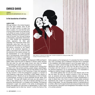104 · ARTECONTEXTO · REVIEWS
ENRICO DAVID
LONDON
INSTITUTE OF CONTEMPORARY ART (ICA)
In the boundaries of tradition
LUIS M. RUIZ
Although settled in the United Kingdom
since the early nineties, when he left
Italy, his native country, to study Fine
Arts in London, It is now that the name
of Enrico David starts to be well known
in the British art scene. As David himself
declares, drawing is the starting point for
most of his work, from the way of taking
a photography, supposedly mechanized,
to a more intuitive and spontaneous
artistic approach. He often gets
inspiration from techniques drawn from
handcrafts using their rules and their
potential with the intention of organizing
and giving a structure to the chaotic
nature of its emotional responses to
reality. In the artist’s own words, he sees
the potential of the creative process “as
the representation of a new language
that is simultaneously constructed and
discovered at the base of a preexisting
aesthetic and of cultural molds”. The
exhibitions in London at the galleries The Approach (1999) and Saatchi
Gallery (2001) were the point of inﬂection in David’s career, because
that was when his work was better known and when he started
experimenting with other artistic mediums such as sculpture.
The exhibition at ICA is structured in several rooms, among which
the lower room, that contains painting, graphic design, assemblages,
and photography. Of the paintings, the one that stands out the most
is the canvas The History of the Fracturing of Hope that represents
the key moment in which the protagonist is caught in a moment of
crisis breaking a huge arrow. According to Mark Sladen, director of
exhibitions at ICA, “David’s art can be interpreted as a form of theater
or psychodrama, focusing on trauma episodes through desire, guilt
and secret”. This way both theater and music are very present, in a
more or less explicit way, in the rest of David’s paintings as in the
gouaches: Musica Moment 1 or A theater of the Tolerated. The theatrical
component is again very present in the series of photographs Fait
drivers that appears as a document of representation in which David
himself appears next to other two “actors” in which the theme of the
family appears as the background. It is precisely the theme of family
and, more concretely, that of childhood memories that is expressed
in the installation Ultra Paste located in one of the upper rooms. In it,
taking as a model a photomontage by Dora Maar from 1935, David
reproduces what was his own room from the age of ﬁve to the age
of fourteen with the intention of not only giving visual testimony of
his personal experience, but of expressing how it is impossible to
conﬁgure an identity through nostalgic repetition.
This exhibit gathers then not only his most relevant work of the
last ﬁve years, but what his creative universe is, from his themes,
such as personal and family relations between individuals, to his
techniques, that owe a lot to the traditions of artistic representation in
order to distort them. All of this to communicate complex emotional
experiences that couldn’t be expressed otherwise because, as the
artists himself states, “the use of language whether it´s representational
or written, offers me the opportunity to give physical shape to the need
for discontinuity, interruption and transgression that resides in the core
of my artistic practice”.
Shitty Tantrum: on the eve of our kabuki play, I console my boyfriend for running out of ideas, 2007
Courtesy of the artist and Cabinet, London
 