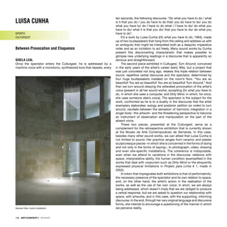 106 · ARTECONTEXTO · REVIEWS
LUISA CUNHA
OPORTO
CULTURGEST
Between Provocation and Eloquence
GISELA LEAL
Once the spectator enters the Culturgest, he is addressed by a
machine voice with a monotonic, synthesized tone that repeats, every
ten seconds, the following discourse: “Do what you have to do / what
is it that you do / you do have to do that/ you do have to do/ you do
what you have to/ do I have to do what / I have to do/ do what you
have to do/ what it is that you do/ that you have to do/ do what you
have to do”.
It’s a work by Luisa Cunha (Do what you have to do, 1994), made
up of two loudspeakers that hang from the ceiling and address us with
an ambiguity that might be interpreted both as a despotic imperative
order and as an incitation to act freely. Many sound works by Cunha
present this disconcerting characteristic that makes possible to
glimpse new underlying readings in a discourse that is apparently so
obvious and straightforward.
The second piece exhibited in Cultugest, Turn Around, conceived
in the early years of the artist’s career (early 90s), but a project that
was just concreted not long ago, retakes this triple relation between
sound, repetitive verbal discourse and the spectator, determined by
four huge loudspeakers installed on the room’s ﬂoor. “You are so
beautiful! You are so beautiful! You are so beautiful! Turn Around.” And
then we turn around obeying the reiterated provocation of the artist’s
voice (present in all her sound works, excepting Do what you have to
do, in which she uses a computer, and Dirty Mind, in which, for once,
she uses someone else’s voice). The spectator is the subject for the
work, confronted as he is to a duality in the discourse that the artist
exemplary elaborates: eulogy and posterior petition (or order) to turn
around, oscillate between the sensation of harmonic integration in a
single body –the artwork- and the threatening perspective to become
an instrument of observation and manipulation on the part of the
absent voice.
These two pieces, presented at the Culturgest, serve as a
complement for the retrospective exhibition that is currently shown
at the Museo de Arte Contemporáneo de Serralves. In this case,
besides many other sound works, we can attest that Luisa Cunha is
not limited to sound. Her practice ranges from ceramic and plaster
sculpturesque pieces –in which she is concerned in the forms of doing
and not only in the forms of saying–, to photograph, video, drawing
and even site-speciﬁc installations. The coherence is indisputable,
even when we attend to variations in the discourse: relations with
space, interpratative ability, the human condition (exempliﬁed in the
works that deal with voyeurism such as Dirty Mind or the eloquently
expressed physical limitations in Projeto para Linha # 1, made in
2002).
A notion that impregnates both exhibitions is that of performativity:
the necessary presence of the spectator and its own relation to space,
and, on the other hand, the artist’s action in the realization of the
works, as well as the use of her own voice. In short, we are always
being addressed, which doesn’t imply that we are obliged to produce
a verbal response, but we are asked to question our relationship with
space, with artworks, and in this case, with the supporting, informing
discourse. In the end, through her very original language and discursive
forms, she intends to encourage a questioning of the manner in which
we perceive reality.
General View. Audio Installation
 