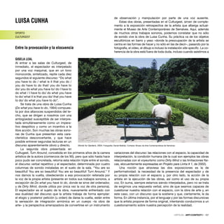 LUISA CUNHA
OPORTO
CULTURGEST
Entre la provocación y la elocuencia
GISELA LEAL
Al entrar a las salas de Culturgest, de
inmediato, el espectador es interpelado
por una voz maquinal, que en un tono
monocorde, sintetizado, repite cada diez
segundos el siguiente discurso: “Do what
you have to do / what is it that you do /
you do have to do that/ you do have to
do/ you do what you have to/ do I have to
do what / I have to do/ do what you have
to do/ what it is that you do/ that you have
to do/ do what you have to do”.
Se trata de una obra de Luisa Cunha
(Do what you have to do, 1994) compues-
ta por dos altavoces suspendidos del te-
cho, que se dirigen a nosotros con una
ambigüedad susceptible de ser interpre-
tada simultáneamente como un impera-
tivo despótico y como un incentivo a la
libre acción. Son muchas las obras sono-
ras de Cunha que presentan esta cara-
cterística desconcertante, y que hace
posible entrever segundas lecturas en un
discurso aparentemente obvio y directo.
La segunda obra presentada en
Cultugest, Turn Around, concebida en los primeros años de la carrera
artística de la autora (comienzos de los 90), pero que sólo hasta hace
poco pudo ser concretada, retoma esta relación triple entre el sonido,
el discurso verbal repetitivo y el espectador, determinada por cuatro
columnas de sonido instaladas en el suelo de la sala. “You are so
beautiful! You are so beautiful! You are so beautiful! Turn Around.” Y
nos damos la vuelta, obedeciendo a esa provocación reiterada por
la voz de la propia artista (presente en todos sus trabajos sonoros, a
excepción de Do what you have to do, donde se sirve del ordenador,
y de Dirty Mind, donde utiliza por única vez la voz de otra persona).
El espectador es el sujeto de la obra, nuevamente enfrentado con
esa dualidad del discurso que la artista trabaja de forma ejemplar:
el elogio y posterior petición (u orden) de darse la vuelta, están entre
la sensación de integración armónica en un cuerpo –la obra de
arte– y la perspectiva amenazadora de convertirse en un instrumento
de observación y manipulación por parte de una voz ausente.
Estas dos obras, presentadas en el Culturgest, sirven de comple-
mento a la exposición retrospectiva de la artista que alberga actual-
mente el Museo de Arte Contemporáneo de Serralves. Aquí, además
de muchos otros trabajos sonoros, podemos constatar que no sólo
de sonido vive la obra de Luisa Cunha. Su práctica va de los objetos
escultóricos en barro y yeso –donde la preocupación de la artista se
centra en las formas de hacer y no sólo en las de decir–, pasando por la
fotografía, el vídeo, el dibujo e incluso la instalación site-speciﬁc. La co-
herencia de la obra está fuera de toda duda, incluso cuando asistimos a
variaciones del discurso: las relaciones con el espacio, la capacidad de
interpretación, la condición humana (de la cual son ejemplos las obras
relacionadas con el voyeurismo como Dirty Mind o las limitaciones físi-
cas, elocuentemente expresadas en Projeto para Linha # 1, de 2002).
Una noción que atraviesa las dos exposiciones es la de
performatividad: la necesidad de la presencia del espectador y de
su propia relación con el espacio y, por otro lado, la acción de la
artista en la ejecución de las obras, así como el uso de su propia
voz. En suma, siempre estamos siendo interpelados, pero no se trata
de exigirnos una respuesta verbal, sino de que seamos capaces de
cuestionar nuestra relación con el espacio, con la obra de arte y, en
este caso, con un discurso que la sostiene y que, ciertamente, le da
forma. En última instancia, por el lenguaje y por las formas discursivas
que la artista propone de forma original, intentando conducirnos a un
cuestionamiento sobre nuestra percepción de la realidad.
CRÍTICAS · ARTECONTEXTO · 107
Words for Gardens, 2004. Fotograﬁa: Daniel Malhão. Cortesia: Museu de Arte Contemporãnea de Serralves
 