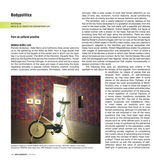 Bodypoliticx
ROTTERDAM
WITTE DE UIT CENTER FOR CONTEMPORARY ART
Porn as cultural practice
MONICA NUÑEZ LUIS
Pamela Anderson, Halle Berry and Catherine Zeta-Jones welcome
us to the gathering of the Witte de With, from a huge poster that
covers most of the façade of this center and in which can be read,
like in a movie poster: The Birth of the Feminist. Equality Now. This
piece by the Guerilla Girls serves the curators of Bodypoliticx , ﬂorian
Waldvogel and Thomas Edlinger, to announce what will be a space
for the confrontation of the uses and ways of assuming the body
regarding sexuality in popular culture. Seventy creators, including
artists, musicians, photo-journalists, ﬁlmmakers, video-artists and
activists, offer a wide variety of work that forces reﬂection on our
idea of love, sex, eroticism, human relations, social conditioning
and the lack of criteria founded on sexual behavior and identity.
The exhibition, with a careful selection of pieces, deploys on the
ﬁrst of the two ﬂoors dedicated to it a gradation of proposals, from the
most to the least subtle. The visit starts with a beautiful and delicate
bronze sculpture by Olaf Metzel, Turkish Delight (2006), the ﬁgure of
a naked woman with a shador on her head, that set the critical and
provoking tone that will reign along the exhibition. There are many
pieces but among them some deserve to be mentioned, for example
Martha Rosler’s photomontages with her fun look at the female ﬁgure
turned into a fetish object in the 60`s mass media; Joep van Lieshout’s
gymnasium, adapted to the identities and sexual necessities that
today have social visibility. Robert Mapplethorpe states his presence
with images of sadomasochism and pedophilia, in front of which a
video full of tenderness is shown in which Jean Genet creates a story
about homosexual love in prison. As for him, Henrik Olessen ﬁlls a wall
with 240 photographs and their legends, where can be read and seen
the social and judicial consequences that implies homosexuality in
several countries in the world.
The following ﬂoor puts art, advertising and cinema in the
spotlight to talk about the fantasy of the orgiastic, from adolescence
to adulthood, by means of pieces that are
stripped from sheens of self-conscious
decency, as may have been seen in some
pieces on the previous ﬂoor. Perhaps, of all
the pieces the most accomplished is Martin
Arnold’s, who, in order to show the weight of
learned conducts, uses a black and white video
in the narrative construction of his discourse,
in which repetition of minimal fractions of
a movie classic transforms completely the
meaning of the ﬁlm. The rest of the pieces,
videos, sculptures and installations, have,
in most cases, an explicitly porn and
homoerotic discourse that force us to miss
female positioning, although it’s precisely on
it that we are enquired in one of the many
questions that may have been read along
the rooms on the resting benches. On these,
issues such as: what deﬁnes porn; is such a
concept a way of symbolizing the patriarchal
structures opposed to the oppression under
which under which women live; why is porn
something socially negative, or considering
the current nature of advertising and cinema,
what does the concept of taboo mean now-
a-days? These are some of the many issues
that confront us with the necessity of self-
reﬂection about the value of pornography
itself and, in particular, as a cultural practice.
112 · ARTECONTEXTO · REVIEWS
Installation foreground: AFTER ROBERT MUELLER La Veuve du Coureur, 1957/2007. Replica, home-trainer.
Background: GENERAL IDEA Image Virus, 1989. Wallpaper. Courtesy of the artists. © Bob Goedewaagen and Witte de With
 