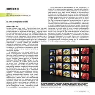 Bodypoliticx
RÓTERDAM
WITTE DE WITH CENTER FOR CONTEMPORARY ART
Lo porno como práctica cultural
MÓNICA NÚÑEZ LUIS
Pamela Anderson, Halle Berry y Catherine Zeta-Jones nos salen
al encuentro, en el Witte de With, desde un inmenso póster que
cubre buena parte de la fachada de este centro y donde se puede
leer, haciendo las veces de cartel de cine: The Birth of the Feminist.
Equality Now. Esta pieza de Guerrilla Girls sirve a los comisarios de
Bodypoliticx, Florian Waldvogel y Thomas Edlinger, para anunciar lo
que será un espacio para la confrontación de los usos y formas de
asunción del cuerpo frente a la sexualidad dentro de la cultura popular.
Setenta creadores, entre artistas, músicos, foto reporteros, cineastas,
videoartistas y activistas, ofrecen una amplísima
variedad de trabajos que obligan a reﬂexionar sobre
nuestraideadelamor,elsexo,elerotismo,lasrelaciones
humanas, los condicionamientos sociales y la falta de
un fundado criterio en torno a comportamientos e
identidades sexuales.
La exposición, con una cuidada selección de
piezas, va desplegando en la primera de las dos plantas
dedicadas a ella una gradación de propuestas, desde
las más hasta las menos sutiles. El recorrido se inicia
con una hermosa y delicada escultura en bronce de
Olaf Metzel, Turkish Delight (2006), una ﬁgura de mujer
desnuda y con shador en la cabeza, que nos habla ya
del sentido crítico y provocador que reinará durante
toda la exposición. Son muchas las obras pero entre
ellas merecen referencia, por ejemplo, los fotomontajes
de Martha Rosler, con su divertida mirada hacia la
fetichización de la ﬁgura femenina de los mass-media
en los años sesenta; el gimnasio de Joep van Lieshout,
adaptado a las identidades y necesidades sexuales
que en la actualidad tienen visibilidad social. Robert
Mapplethorpe se hace presente con imágenes de
sadomaquismo y pedoﬁlia, frente a las cuales se exhibe
un vídeo, lleno de ternura, en el que el Jean Genet crea
una historia sobre el amor homosexual surgido en una
cárcel. Por su parte, Henrik Olessen llena una pared con
240 fotografías y sus leyendas, donde se pueden ver y
leer las consecuencias sociales y judiciales que implica
la homosexualidad en diversos países del mundo.
La siguiente planta de la muestra hace del arte, la publicidad y el
cine, el centro de atención para hablar sobre la fantasía de lo orgiástico,
desde la adolescencia hasta la adultez, a través de piezas despojadas
de actitudes de pudor, que sí estaban presentes en algunas obras de
la planta anterior. Quizá, de todas las obras, la mejor resuelta sea la de
Martin Arnold quien, para mostrar el peso de las conductas aprendidas,
utiliza en la construcción narrativa de su discurso un vídeo en blanco
y negro, donde la repetición de fragmentos mínimos de un clásico
del cine transforma completamente el sentido del ﬁlme. El resto de
los trabajos, vídeos, esculturas e instalaciones, poseen casi en su
mayoría un discurso explícitamente porno y homoerótico que obligan
a echar en falta posicionamientos femeninos, aunque precisamente
sobre ello se nos inquiere en una de las varias preguntas que a lo largo
de las salas han podido leerse en textos rotulados sobre las bancos
de descanso. En estos, preguntas como: ¿qué es lo que deﬁne lo
porno? Dicho concepto es una forma de simbolizar las estructuras
patriarcales frente a la opresión bajo la que vive la mujer; ¿por qué lo
porno es algo negativo socialmente? O, considerando la naturaleza
actual de la publicidad y el cine, ¿qué signiﬁca hoy el concepto de
tabú? Éstas son algunas de las tantas cuestiones que nos enfrentan a
la necesidad de una autoreﬂexión sobre el valor de la pornografía en
sí y, más exactamente, como práctica cultural.
CRÍTICAS · ARTECONTEXTO · 113
NIC ANDREWS, JOANNA ANGEL, JAMES AVALON, BELLADONNA, ANDREW BLAKE, LARRY CLARK, GERARD
DAMIANO, SACHIKO HANAI, JENNA JAMESON, EON MCKAI, JIM & ARTIE MITCHELL, RICHARD PRINCE,
IWATA ROKU, DOUG SAKMANN, SNOOP DOGG, PAUL THOMAS, OCTAVIO WINKYTIKI, NICK ZEDD, JACK THE
ZIPPER. Rainbow Wall, 2007. Foto: Mónica Núñez
 