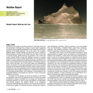 ÍÑIGO MANGLANO-OVALLE A Single Iceberg Series, 2007. Courtesy of the artist
Weather Report
LAS PALMAS / ARRECIFE
CENTRO ATLÁNTICO DE ARTE MODERNO
MIAC Y ESPACIO EL ALMACÉN.
Weather Report: What you don’t see
ISABEL TEJEDA
Exhibitions are usually convenient according to what they show and
the presentation strategies they employ. In scarce albeit suggesting
occasions they are appropriate because of the things they don’t show,
because of the hidden elements. This is the case in the exhibition
Weather Report. Climate Change and Visual arts, which, curated by
Álvaro Rodíguez Fominaya at the CAAM, puts the stress in the topic
of climate change, global warming and pollution. The curator has
invited nineteen artists coming from different countries in a project
whose structure is quite a novelty. Nevertheless, we must say that this
subject –so poorly attended by contemporary artistic production– has
been unevenly dealt with by the artists present in this theses-collective
show, which has been one of the most visible and disheartening
points. The election of one single presentation format was a condition
imposed by the project’s direction to thirteen artists –a panel made up
of twenty four low-cost photographs (ﬁve euros each) and a slide show
presenting the same images in a larger size–, castrates the possibilities
of individualizing alternatives. Such reiteration is accentuated by the
predictable election of landscape as a resource in many of the works
exhibited in the show.
The reason for this display can be found precisely in the hidden
considerations with which we opened this text: the curator has made
an attempt to create an exhibition not on ecology but, coherently, an
ecological exhibition, for which he has used patterns of sustainability
that critically question the different phases of an exhibition’s
production. Although there are studies in our country that analyze the
contamination degree of temporary exhibition activities (for instance,
Joan Rieradevall in Pompeu i Fabra University), no one has applied
them yet. Nevertheless, in Weather Report, paper ﬂyers, brochures,
expensive and polluting transports, insurances or a part of the
economic expenses of artworks production have been minimized.
According to the curator, one of the solutions consisted in using
digital supports for images –hence the reiteration of the photographic
material in the exhibition–. In that manner, the works could be sent via
email in order to be produced directly in a laboratory at the Canary
Island –a procedure named “logital” by the curator, a word that fusions
the words local and digital. Another strategy has consisted in producing
the installations in situ. As Rodríguez Fominaya has stated in the press
conference, we must not expect the spectacular presence of huge
pieces in this show –he was obviously referring to the size of the pieces.
Given that the project is focused on the ecological discourse of the
works, the very structure of the exhibition as a cultural product must
emulate such discourse. Finally, and in a symbolic manner, the CAAM
has paid the Climate Care company for the CO2 emissions provoked
during the exhibition, in order to transform such contamination into a
series of practices that might compensate the pollution.
Importantly, Weather Report has assumed the risk to question, from
an ecological point of view, our protocols of cultural production, using
one of the most common formats: the exhibition. Without doubt, this
should be applied in every kind of cultural presentation from now on.
After its launching at the CAAM, the exhibition will be presented in
Lanzarote until January 8 as part of ArteLanzarote 2007 at two venues:
the MIAC and El Almacén, in the city of Arrecife.
114 · ARTECONTEXTO · REVIEWS
 