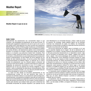 Weather Report
LAS PALMAS / ARRECIFE
CENTRO ATLÁNTICO DE ARTE MODERNO (CAAM)
MIAC Y ESPACIO EL ALMACÉN
Weather Report: lo que no se ve
ISABEL TEJEDA
CRÍTICAS · ARTECONTEXTO · 115
Habitualmente las exposiciones son convenientes según lo que
muestran y las estrategias de presentación de las que se sirven. En
escasas pero sugestivas ocasiones lo son por lo que no se ve, por lo
que queda oculto. Este segundo es el caso concreto de la exposición
Weather Report. Cambio climático y artes visuales que, comisariada por
Álvaro Rodríguez Fominaya en el CAAM, saca a la palestra la cuestión
del cambio climático, del calentamiento global y de la contaminación
terrestre. El comisario ha invitado a diecinueve artistas de distintos
países a un proyecto cuya estructura resulta harto novedosa. Para
curarnos en salud, hemos de indicar que el tema, proporcionado por
el comisario, y extrañamente con poco predicamento en la producción
artística contemporánea, ha sido tratado de forma desigual por los
artistas de esta colectiva de tesis, uno de los puntos más visibles
y descorazonadores de Weather Report. La elección de un mismo
formato de presentación que fue ofrecido desde la dirección del
proyecto en trece de los artistas –un panel conformado por veinticuatro
fotografías de producción económica (a cinco € la unidad) y un
diaporama por el que van pasando las mismas imágenes a mayor
tamaño– castra la posibilidad de alternativas individualizadoras. Esta
reiteración se acentúa, también, con una más que previsible elección
del tema del paisaje en muchos de los trabajos.
La razón de este display se encuentra precisamente en las
consideraciones ocultas con las que abríamos esta crítica: el
comisario ha intentado realizar no una exposición sobre ecología sino,
coherentemente, una exposición ecológica y para ello se ha servido de
patrones de sostenibilidad que replanteen de forma crítica las distintas
fases del proceso de producción de una muestra. Aunque existen en
nuestro país estudios que analizan hasta qué punto contaminan las
actividades temporales de carácter expositivo –por ejemplo los de
Joan Rieradevall en la Universitat Pompeu i Fabra– nadie los pone
en práctica. Sin embargo, desde Weather Report se ha intentado
minimizar las invitaciones de papel, los folletos, los transportes,
costosos y contaminantes, los seguros o parte del volumen económico
dedicado a la producción de las obras.
Una de las soluciones se hallaba, para el comisario, en el uso
de los soportes digitales de la imagen –de ahí la reiteración de lo
fotográﬁco en la muestra–. De esta manera la obra podía enviarse por
la red para producirse directamente en un laboratorio canario –algo
que el comisario ha bautizado como “logital”, palabra que fusiona
local y digital–. Otra de las estrategias ha consistido en producir in
situ las instalaciones. Como Rodríguez Fominaya subrayó en rueda
de prensa, no hay que esperar en esta muestra la espectacularidad
de grandes piezones –se refería obviamente al tamaño–; puesto que
el proyecto se centra en el discurso ecológico de las obras, éste
debe tener necesariamente su parangón en la estructura de la misma
exposición como producto cultural. En último lugar, y de manera
simbólica, el CAAM ha pagado por las emisiones de CO2
originadas
por la exposición a la empresa Climate Care para que revierta dicho
montante en medidas que compensen la emisión de gases.
Lo importante, pues, de Weather Report ha sido asumir el riesgo
de cuestionar de forma ecológica nuestros protocolos de producción
cultural en uno de los formatos actuales más comunes, la exposición.
Algo que, sin duda, debería empezar a ponerse en práctica para
cualquier tipo de muestra.
La exposición, tras ser presentada en el CAAM, puede verse en
la isla de Lanzarote hasta el 8 de enero, integrada en ArteLanzarote
2007, y en dos sedes: el MIAC y el espacio El Almacén, en la ciudad
de Arrecife.
TOMÁS SARACENO Serie Nublándose, 2006. Cortesía Tomás Saraceno y Andersen Contemporary Art.
 