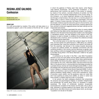 REGINA JOSÉ GALINDO:
Confession
PALMA DE MALLORCA
LA CAJA BLANCA GALLERY
ASUN CLAR
In a call surrounded by mystery (“the action will take place in a
clandestine space”), and in the context of the Nit de l´Art –a night
in which the galleries of Palma open their doors– artist Regina
José Galindo (Guatemala, 1974) presented Confession, a new
performance that conﬁrms the ability of this author to express,
by means of her actions, concrete situations of protest, but that
ﬁnally point at the universal helplessness of the human being. In
this occasion, a run down basement allowed a few observers to
see through a small window –the rest saw it in a monitor placed in a
nearby patio– a show in which a strong man submerged, once and
again, in series of seven seconds, the head of the artist in a drum
full of water. Violence was the instruction given to the tormentor, and
the ﬁnal gesture, in which her body was thrown violently against the
ﬂoor, proved to what point aggressiveness had been taking over the
improvised executioner.
The previous information associated this action to events related
with Palma but that affect all the international context; in particular, it
referred to the CIA planes that transported inmates to be interrogated
in clandestine prisons, and that stopped at the airport of this city.
However, its reach is broader: to evidence the existence, also in the
developed world, of torture, and to counteract the collective amnesia
that tends to ignore these facts.
This is the last action of an artist that comes to Spain for the ﬁrst
time, but that started her performances in 1999 taking as a starting
point practices that, rising from actionism from Vienna, and body art
from the seventies, had derived in the nineties towards discourses
of social and political protest; her reiterated commitment with the
conﬂictive situation in her country, and her discourse on gender, have
been proﬁling a solid and engaged trajectory supported with the Prize
to the Best Young Artist in the Venice Biennale in 2005 for her piece
Himenoplastia.
A conference by the artist in the Pilar i Joan Miró Foundation
allowed to know her work better and the gallery exhibits audiovisual
pieces and photographs that document some other performances:
Island (2006), that shows the artist, naked and motionless on a rock,
surrounded by her urine; 1500 Volts (2007), that documents how she
falls on the ground due to a strong electrical discharge provoked by
a portable device; Camisa de Fuerza (Straight jacket) (2006), in which
she dresses with this garment and remains three days in a psychiatric
home in Belgium; Limpieza Social (Social Cleaning) (2006), in which,
naked, she receives a spurt of water alluding to the methods used
against protesters; Vertigo (2005), in which she is elevated by crane
to provoke a panic attack; and No perdemos nada con nacer (We
don’t lose anything by being born) (2000), an action in which she
locks herself in a plastic bag and is left in a dumpster.
In her actions, her body undergoes situations that compromise
her physical and psychological integrity to translate metaphorically
and symbolically the events about which it´s necessary to awake
awareness. The choice of emblematic locations occasionally
accentuates the complaint of the events, but the artist, who is also a
poet, demands a universal reading of her pieces. Now, with this last
performance, she offers torture as a motive about which, as she says,
“a question is to be set on the table”
116 · ARTECONTEXTO · REVIEWS
Vértigo, 2007. Courtesy: La Caja Blanca Gallery.
 