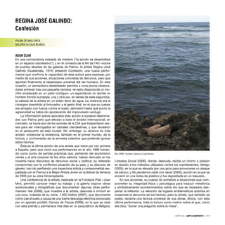 REGINA JOSÉ GALINDO:
Confesión
PALMA DE MALLORCA
GALERÍA LA CAJA BLANCA
ASUN CLAR
En una convocatoria rodeada de misterio (“la acción se desarrollará
en un espacio clandestino”), y en el contexto de la Nit de l’Art –noche
de puertas abiertas de las galerías de Palma– la artista Regina José
Galindo (Guatemala, 1974) presentó Confesión, una nueva perfor-
mance que conﬁrma la capacidad de esta autora para expresar, por
medio de sus acciones, situaciones concretas de denuncia, pero que
apuntan ﬁnalmente al desamparo universal del ser humano. En esta
ocasión, un semisótano destartalado permitía a unos pocos observa-
dores entrever tras una pequeña ventana –el resto disponía de un mo-
nitor emplazado en un patio contiguo– un espectáculo en donde un
hombre fornido sumergía, una y otra vez, en series de siete segundos,
la cabeza de la artista en un bidón lleno de agua. La violencia era la
consigna trasmitida al torturador, y el gesto ﬁnal, en el que su cuerpo
era arrojado con fuerza contra el suelo, demostró hasta qué punto la
agresividad se había ido apoderando del improvisado verdugo.
La información previa asociaba esta acción a sucesos relaciona-
dos con Palma pero que afectan a todo el ámbito internacional; en
concreto, se hacía eco de los aviones de la CIA que trasportaron pre-
sos para ser interrogados en cárceles clandestinas, y que recalaron
en el aeropuerto de esta ciudad. Sin embargo, su alcance es más
amplio: evidenciar la existencia, también en el primer mundo, de la
tortura, y contrarrestar así la amnesia colectiva que pretende ignorar
estos hechos.
Ésta es la última acción de una artista que viene por vez primera
a España, pero que inició sus performances en el año 1999 toman-
do como punto de partida prácticas que, partiendo del accionismo
vienés y el arte corporal de los años setenta, habían derivado en los
noventa hacia discursos de denuncia social y política; su reiterado
compromiso con la conﬂictiva situación de su país, y su discurso de
género, han ido perﬁlando una trayectoria sólida y comprometida res-
paldada con el Premio a la Mejor Artista Joven en la Bienal de Venecia
de 2005 por su obra Himenoplastia.
Una conferencia de la artista, realizada en la Fundació Pilar i Joan
Miró, permitió conocer mejor su trabajo y la galería expone obras
audiovisuales y fotográﬁcas que documentan algunas otras perfor-
mances: Isla (2006), que muestra a la artista, desnuda e inmóvil en
una roca, rodeada de su orina; 1.500 Voltios (2007), que documenta
cómo cae al suelo a causa de una fuerte descarga eléctrica provocada
por un aparato portátil; Camisa de Fuerza (2006), en la que se viste
con esta prenda y permanece tres días en un psiquiátrico de Bélgica;
Limpieza Social (2006), donde, desnuda, recibe un chorro a presión
en alusión a los métodos utilizados contra los manifestantes; Vértigo
(2005), en la que es elevada por una grúa para provocarse un ataque
de pánico; y No perdemos nada con nacer (2000), acción en la que se
encerró en una bolsa de plástico y fue depositada en un basurero.
En sus acciones, su cuerpo es sometido a situaciones que com-
prometen su integridad física y psicológica para traducir metafórica
y simbólicamente acontecimientos sobre los que es necesario des-
pertar la reﬂexión. La elección de lugares emblemáticos acentúa en
ocasiones la denuncia de los hechos, pero la artista, que también es
poeta, reclama una lectura universal de sus obras. Ahora, con esta
última performance, trata la tortura como motivo sobre el que, como
ella dice, “poner una pregunta sobre la mesa”.
CRÍTICAS · ARTECONTEXTO · 117
Isla, 2006. Cortesía: Galería La Caja Blanca
 