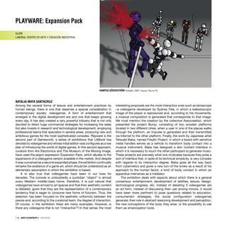 PLAYWARE: Expansion Pack
GIJÓN
LABORAL CENTRO DE ARTE Y CREACIÓN INDUSTRIAL
NATALIA MAYA SANTACRUZ
118 · ARTECONTEXTO · REVIEWS
HAMPUS SÖDERSTRÖM Toribash, 2007. Suecia. Play for PC
Among the several forms of leisure and entertainment practices by
human beings, there is one that deserves a special consideration in
contemporary society: videogames. A form of entertainment that
emerged in the digital development era and one that keeps growing
every day. It has also created a very powerful industry that is not only
devoted to direct huge commercial strategies for increasing the sales
but also invests in research and technological development, employing
professional teams that specialize in several areas, producing new and
ambitious games for the most sophisticated consoles. Playware is the
second part of Gameworld, a series of exhibitions that LABoral hsa
devoted to videogames and whose initial edition was conﬁgures as a raw
plan of introducing the world of digital games. In this second approach,
curators from Ars Electronica and The Museum of the Moving Image,
have used the jargon expression Expansion Pack, which alludes to the
expansions of a videogame version available in the market. And despite
it was conceived as a second expanded phase, the exhibition continually
remarks the existence of a game art, which should be understood as an
elementary assumption in which the exhibition is based.
It is also true that videogames have been in our lives for
decades. The console is undoubtedly a quotidian “object” in almost
every Western middle-class home, therefore, it is just natural that
videogames have arrived to art spaces and that their aesthetic content
is debated, given that they are the representation of a contemporary
tendency that is eager to consume new forms of futurism. Thus, the
selection has been focused on the aesthetic uniformity between the
pieces and, according to the curatorial team, the degree of interaction.
Of course, in the exhibition there are many examples. However, is
there any videogame that is not “interactive”? In that sense, the most
interesting proposals are the most interactive ones such as Iamascope
–a videogame developed by Sydney Fels, in which a kaleidoscopic
image of the player is reproduced and, according to his movements,
a musical composition is generated that corresponds to that image.
We must mention the creation by the collective Assocreation, which
presented the project Bump, consisting of two wooden platforms
located in two different cities; when a user in one of the places walks
through the platform, an impulse is generated and then transmitted
via Internet to the other platform. Finally, the work by Japanese artist
Tetsuaki Baba, named Freqtic Project, in which a board with sensitive
metal handles serves as a vehicle to transform body contact into a
musical instrument. Baba has designed a skin contact interface in
which it is necessary to touch the other participant to generate music.
These projects are precisely what one vindicates because they pose a
sort of interface that, in spite of its technical simplicity, is very complex
with regards to its interaction degree. Baba goes all the way back
from cybernetics and gives a new turn of the screw as a result of his
approach to the human factor, a kind of body contact in which an
apparatus intervenes as a mediator.
The exhibition deals with aspects about which there is a general
consensus: entertainment, development of abilities, leisure, design,
technological progress, etc. Instead of debating if videogames are
an art form, instead of discussing their use among minors, it would
have been more pertinent to pose questions related to education,
consumerism strategies, the social conﬁguration videogames
generate, their role in abstract reasoning development and perception,
the new conceptions of the body they arise, or the possibility to use
them as emancipation tools.
 