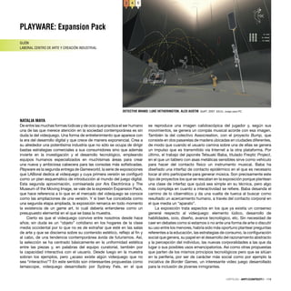 PLAYWARE: Expansion Pack
GIJÓN
LABORAL CENTRO DE ARTE Y CREACIÓN INDUSTRIAL
NATALIA MAYA
CRÍTICAS · ARTECONTEXTO · 119
De entre las muchas formas lúdicas y de ocio que practica el ser humano
una de las que merece atención en la sociedad contemporánea es sin
duda la del videojuego. Una forma de entretenimiento que aparece con
la era del desarrollo digital y que crece de manera exponencial. Crea a
su alrededor una potentísima industria que no sólo se ocupa de dirigir
bastas estrategias comerciales a sus consumidores sino que además
invierte en la investigación y el desarrollo tecnológico, empleando
equipos humanos especializados en muchísimas áreas para crear
una nueva y ambiciosa cabecera para las consolas más soﬁsticadas.
Playware es la segunda entrega de Gameworld, la serie de exposiciones
que LABoral dedica al videojuego y cuya primera versión se conﬁguró
como un plan esquemático de introducción al mundo del juego digital.
Esta segunda aproximación, comisariada por Ars Electrónica y The
Museum of the Moving Image, se vale de la expresión Expansion Pack,
que hace referencia a lo que en el mercado del videojuego se conoce
como las ampliaciones de una versión. Y si bien fue concebida como
una segunda etapa ampliada, la exposición remarca en todo momento
la existencia de un game art, lo cuál debería entenderse como un
presupuesto elemental en el que se basa la muestra.
Cierto es que el videojuego convive entre nosotros desde hace
años; sin duda es un “objeto” cotidiano en los hogares de la clase
media occidental por lo que no es de extrañar que esté en las salas
de arte y que se discierna sobre su contenido estético, reﬂejo al ﬁn y
al cabo, de una tendencia contemporánea ávida de futurismos. Así,
la selección se ha centrado básicamente en la uniformidad estética
entre las piezas y, en palabras del equipo curatorial, también por
la capacidad interactiva con el usuario. Desde luego en la muestra
sobran los ejemplos, pero ¿acaso existe algún videojuego que no
sea “interactivo”? En este sentido son interesantes propuestas como
Iamascope, videojuego desarrollado por Sydney Fels, en el que
se reproduce una imagen calidoscópica del jugador y, según sus
movimientos, se genera un compás musical acorde con esa imagen.
También la del colectivo Assocreation, con el proyecto Bump, que
consiste en dos pasarelas de madera ubicadas en ciudades diferentes,
de modo que cuando el usuario camina sobre una de ellas se genera
un impulso que es transmitido vía Internet a la otra plataforma. Por
último, el trabajo del japonés Tetsuaki Baba, titulado Freqtic Project,
en el que un tablero con asas metálicas sensibles sirve como vehículo
para hacer del contacto físico un instrumento musical. Baba ha
diseñado una interfaz de contacto epidérmico en el que es necesario
tocar al otro participante para generar música. Son precisamente este
tipo de proyectos los que se rescatan en la exposición porque plantean
una clase de interfaz que quizá sea simple en su técnica, pero algo
más compleja en cuanto a interactividad se reﬁere. Baba desanda el
camino de lo cibernético y da una vuelta de tuerca al buscar como
resultado un acercamiento humano, a través del contacto corporal en
el que media un “aparato”.
La exposición trata aspectos en los que ya existía un consenso
general respecto al videojuego: elemento lúdico, desarrollo de
habilidades, ocio, diseño, avance tecnológico, etc. Sin necesidad de
caer en debates como si estamos o no ante una forma de arte o discutir
su uso entre los menores, habría sido más oportuno plantear preguntas
referentes a la educación, las estrategias de consumo, la conﬁguración
social que genera, su papel en el desarrollo del razonamiento abstracto
y la percepción del individuo, las nuevas corporalidades a las que da
lugar o sus posibles usos emancipatorios. Así como otras propuestas
que parten de los mismos principios tecnológicos pero que se sitúan
en la periferia, por ser de carácter más social como por ejemplo la
iniciativa de Border Games, un interesante video juego desarrollado
para la inclusión de jóvenes inmigrantes.
DETECTIVE BRAND: LUKE HETHERINGTON, ALEX AUSTIN Golf?, 2007. EEUU. Juego para PC
 