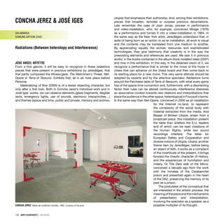 CONCHA JEREZ & JOSÉ IGES
SALAMANCA
DOMUNS ARTIUM (DA2)
Radiations (Between heterotopy and Interfeerence)
JOSE ANGEL ARTETXE
From a ﬁrst glance, it will be easy to recognize in these radiations
pieces that were present in previous exhibitions by Jerez&Iges, that
that partly composed the Winess´gaze, The Watchman’s Threat, Net-
Opera or Terre di Tessuno. Exhibits that, all in all, took place before
Persona.
Materializing of ﬂow (2005) is of a lesser objecting character, but
only after a ﬁrst look. Both in Concha Jerez’s individual work and in
José Iges´ works, we can observe elements (glass fragments, illegible
texts, emergency lights, use of sounds, electronic interactivities…)
and themes (space and time, public and private, memory and archive,
utopia) that emphasize their authorship. And, among their exhibitions,
pieces that broaden, remodel or surpass previous decantations.
Lets remember the case of Joan Jonas, pioneer in performance
and video-installation, who, for example, conceived Mirage (1976)
as a performance and turned it into a video-installation in 1994. In
the same way as the New York artist, Jerez&Iges understand that, in
spite of being born as an action or as an installation, all work is visual
and the contents may be translated from one medium to another.
By appreciating equally the archaic resources and sophisticated
technologies, they give testimony that creativity is in the way the
preexisting elements and references are used. We saw it in previous
works: in the books contained in the album-book installed ideas (2007)
and now in this exhibition. In this way, in the detained vision of it, we
recognize a performance that is similar to the move of the horse in
chess that can advance on the chess board and then come back to
its starting place for a new move. This very same attitude should be
adopted by experts and by the attentive spectator. Radiations turns
around the Parcheesi table of Terre di Nessuno, with what every game
has of the space-time convention and, furthermore, with a disorienting
factor their rules can be altered continuously. Interference dissolves
an associative context towards new relations and interpretations that
place the audience in the other space, heterotopical in Foucault´s terms.
In the same way than Net-Opera, conceived in 2000 as an installation
for the Internet no-land, to represent
the complexity of the social body with
material extracted from the media. And
Bazaar of Broken Utopia, arisen from a
broadcast piece, this installation present
the table than shelters the E.U. leaders
and of which can be read violations of
the Human Rights, while two sound
recordings interfere: The letter for
European Safety and Cooperation and
diverse notions of Utopia. Utopia: another
theme item by Jerez&Iges; before being
an object of faith, it works as a complaint
of the incertitude of the present, it brings
forward the chaotic character of History,
and the experiences of humiliation and
misery. Or The Dark side of the Mirror,
conceived a decade ago from the work
with the inmates of the Carabanchel
prison and presented again in the heart
of the DA2, preserving the memory of its
past as a prison.
The postulates of the conceptual that
are interested in the artistic process, the
meaningofthepieceandthemechanisms
of presentation and interpretation,
involving the spectator as a speaker, as a
possible multiplier of its thought.
CONCHA JEREZ Mesa de conﬂictos móviles, 1994. Courtesy of the artist
120 · ARTECONTEXTO · REVIEWS
 