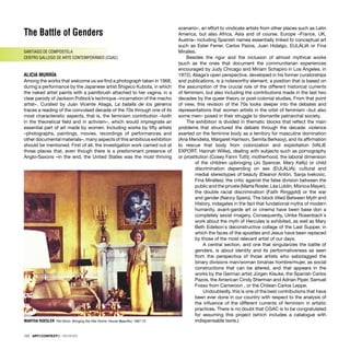 The Battle of Genders
SANTIAGO DE COMPOSTELA
CENTRO GALLEGO DE ARTE CONTEMPORÁNEO (CGAC)
ALICIA MURRÍA
Among the works that welcome us we ﬁnd a photograph taken in 1968,
during a performance by the Japanese artist Shigeco Kubota, in which
the naked artist paints with a paintbrush attached to her vagina, in a
clear parody of Jackson Pollock’s technique –incarnation of the macho
artist–. Curated by Juan Vicente Aliaga, La batalla de los géneros
traces a reading of the convulsed decade of the 70s through one of its
most characteristic aspects, that is, the feminism contribution –both
in the theoretical ﬁeld and in activism–, which would impregnate an
essential part of art made by women. Including works by ﬁfty artists
–photographs, paintings, movies, recordings of performances and
other documental materials–, many aspects of this ambitious exhibition
should be mentioned. First of all, the investigation work carried out at
those places that, even though there is a predominant presence of
Anglo-Saxons –in the end, the United States was the most thriving
scenario–, an effort to vindicate artists from other places such as Latin
America, but also Africa, Asia and of course, Europe –France, UK,
Austria– including Spanish names essentially linked to conceptual art
such as Ester Ferrer, Carlos Pazos, Juan Hidalgo, EULÁLIA or Fina
Miralles.
Besides the rigor and the inclusion of almost mythical works
(such as the ones that document the communitarian experiences
encouraged by Judy Chicago and Miriam Schapiro in Los Ángeles, in
1972), Aliaga’s open perspective, developed in his former curatorships
and publications, is a noteworthy element; a position that is based on
the assumption of the crucial role of the different historical currents
of feminism, but also including the contributions made in the last two
decades by the queer theory or post-colonial studies. From that point
of view, this revision of the 70s looks deeper into the debates and
representations that women artists in the orbit of feminism –but also
some men– posed in their struggle to dismantle patriarchal society.
The exhibition is divided in thematic blocks that reﬂect the main
problems that structured the debate through the decade: violence
exerted on the feminine body as a territory for masculine domination
(Ana Mendieta, Margaret Harrison, Semita Berksoy), and its afﬁrmation
to rescue that body from colonization and exploitation (VALIE
EXPORT, Hannah Wilke), dealing with subjects such as pornography
or prostitution (Cosey Fanni Tutti); motherhood, the laboral dimension
of the children upbringing (Jo Spencer, Mary Kelly) or child
discrimination depending on sex (EULÁLIA); cultural and
medial stereotypes of beauty (Eleanor Antón, Sanja Ivekovic,
Fina Miralles); the critic against the false division between the
public and the private (Marta Rosler, Léa Lublin, Mónica Mayer);
the double racial discrimination (Faith Ringgold) or the war
and gender (Nancy Spero). The block titled Between Myth and
History, indagates in the fact that fundational myths of modern
humanity, avant-garde art or cinema have been base don a
completely sexist imagery. Consequently, Ulrike Rosenbach´s
work about the myth of Hercules is exhibited, as well as Mary
Beth Edelson´s deconstructive collage of the Last Supper, in
which the faces of the apostles and Jesus have been replaced
by those of the most relevant artist of our days.
A central section, and one that singularizes the battle of
genders, is about identity and its performativeness as seen
from the perspectiva of those artists who sabotagged the
binary divisions man/woman binarias hombre/mujer, as social
constructions that can be altered, and that appears in the
works by the German artist Jürgen Klauke, the Spanish Carlos
Pazos, the American Cindy Sherman and Adrian Piper, Samuel
Fosso from Cameroon , or the Chilean Carlos Leppe.
Undoubtedly, this is one of the best contributions that have
been ever done in our country with respect to the analysis of
the inﬂuence of the different currents of feminism in artistic
practices. There is no doubt that CGAC is to be congratulated
for assuming this project (which includes a catalogue with
indispensable texts.)
MARTHA ROESLER Pat Nixon. Bringing the War Home: House Beautiful, 1967-72
122 · ARTECONTEXTO · REVIEWS
 