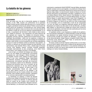 La batalla de los géneros
SANTIAGO DE COMPOSTELA
CENTRO GALLEGO DE ARTE CONTEMPORÁNEO (CGAC)
ALICIA MURRÍA
Entre las obras que nos dan la bienvenida aparece la fotografía
tomada, el año 1968, durante una performance de la japonesa
Shigeco Kubota donde la artista desnuda pinta con un pincel sujeto a
su vagina, parodiando la técnica de Jackson Pollock, encarnación del
artista macho por excelencia. Comisariada por Juan Vicente Aliaga,
La batalla de los géneros traza una lectura de la convulsa década de
los setenta a través de uno de sus aspectos caracterizadores –si no
el más–, la aportación del feminismo –tanto desde el plano teórico
como desde el activismo–, que impregnaría una parte esencial del
arte realizado por mujeres. Con trabajos de cincuenta artistas –
fotografías, pinturas, películas, grabaciones de performances y otros
materiales documentales–, varios son los aspectos a destacar en
esta ambiciosa exposición. En primer lugar el trabajo de investigación
llevado a cabo donde, si prima la presencia de nombres anglosajones
–porque sin duda fue Estados Unidos el escenario más pujante–, se
ha hecho un esfuerzo por reivindicar artistas de otras latitudes, como
Latinoamérica, pero también África y Asia, y desde luego de Europa
–Francia, Gran Bretaña, Austria– incluidos nombres españoles,
vinculados esencialmente al arte conceptual, como Ester Ferrer,
Carlos Pazos, Juan Hidalgo, EULÀLIA o Fina Miralles.
Junto al rigor, y la inclusión de trabajos casi míticos
(como los que reﬂejan las experiencias comunitarias
impulsadas por Judy Chicago y Miriam Schapiro en
Los Ángeles, durante 1972), destaca la óptica abierta
desde la que viene trabajando Aliaga, desarrollada
en anteriores proyectos comisariales y abundantes
publicaciones; una posición que parte de la asunción
de la importancia capital de las diferentes corrientes
históricas del feminismo pero con la inclusión de las
aportaciones realizadas en las dos últimas décadas
desde los estudios de género, la teoría queer o los
estudios poscoloniales. Desde ahí, esta revisión
de los años setenta ahonda en los debates y las
representaciones que las mujeres artistas de la órbita
feminista –pero también algunos hombres– plantearon
en su lucha por desmantelar la sociedad patriarcal.
La exposición se organiza a través de bloques
temáticos que reﬂejan los problemas que centraron los
debates a lo largo de la década: la violencia ejercida
sobre el cuerpo de las mujeres como territorio de
dominio masculino (Ana Mendieta, Margaret Harrison,
Semita Berksoy), y su aﬁrmación para rescatarlo de su
colonización y explotación (VALIE EXPORT, Hannah Wilke), abordando
también campos como la pornografía o la prostitución (Cosey Fanni
Tutti); la maternidad, la dimensión laboral de la crianza de los hijos (Jo
Spencer, Mary Kelly) o la discriminación desde la infancia en función
del sexo (EULÀLIA); los estereotipos culturales y mediáticos en torno
a la belleza (Eleanor Antón, Sanja Ivekovic, Fina Miralles); la crítica a
la falsa división entre lo público y lo privado (Marta Rosler, Léa Lublin,
Mónica Mayer); la doble discriminación racial (Faith Ringgold) o la
guerra y el género (Nancy Spero). El bloque titulado Entre el Mito y
la Historia indaga en el hecho de que tanto los mitos fundacionales
de la humanidad, como la modernidad, el arte de las vanguardias
o el cine, han ﬁjado una imaginería netamente sexista, así de Ulrike
Rosenbach se muestra una obra sobre el mito de Hércules, y de Mary
Beth Edelson un deconstructivo collage de la última cena, donde los
rostros de los apóstoles y de Cristo han sido sustituidos por los de las
artistas más relevantes del momento.
Un apartado central, y que singulariza La batalla de los géneros,
es el que aborda la identidad y su performatividad a través de artistas
que sabotearon las rígidas divisiones binarias hombre/mujer, como
construcciones sociales que pueden ser alteradas, y que se reﬂeja
en las obras del alemán Jürgen Klauke, el español Carlos Pazos, las
americanas Cindy Sherman y Adrian Piper, el camerunés Samuel
Fosso, o el chileno Carlos Leppe.
Sin duda, es ésta una de las mejores contribuciones, si no la mejor,
que se ha hecho desde nuestro país al análisis de las aportaciones de
las diferentes corrientes del feminismo a las prácticas artísticas; hay
que felicitar al CGAC por asumir este proyecto (al que acompaña un
catálogo con textos imprescindibles).
´
Vista general de la exposición, con la videoinstalación Herakles-Herkules King Kong, 1977, de ULRIKE ROSENBACH
CRÍTICAS · ARTECONTEXTO · 123
 