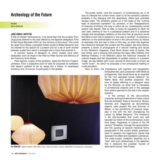 Archeology of the Future
BILBAO
SALA REKALDE
JOSÉ ÁNGEL ARTETXE
A title of oteisian reminiscence, if we remember that the sculptor from
Guipuzcoa referred to the view offered by the Spanish delegation if the
IV Sao Paulo Biennale (1957) as “the memory of the future”; this could
be, apart from Oteiza, a possible hidden quote of Walter Benjamin and
his interest for the search for a present and for a set of work divided
between a past from which it emerged and a future that extends it.
A concern typical of Benjamin to which studies have been
dedicated, such as Hope in the Past by Peter Szondi and Memory of
the Future by Anna Stüssi.
Peiio Aguirre, curator of the exhibition, takes the title from Frederic
Jameson. From a subjective point of view he proposes an exhibition
that doesn´t pretend to be an essay but a thesis; to emphasize
tendency and, of course, to participate in the debate.
The public center –and the museum– of contemporary art, in its
duty to interpret the current times, open to all the semantic pollution
possible in the dialogue with the spectators, offers here unlimited
escape holes. The exhibition places us in the wake of the “cultural
logic of advanced capitalism” by Jameson, in the “disappearance
of meaning of History, the way in which all our contemporary social
system has started, little by little, to loose its capability to retain its
own past, starting to live in a perpetual present and in a perpetual
change that devastates traditions of the kind that all previous social
formations have had to preserve in one way or another”, to propose a
reﬂection on the sedimentation of time in the cultural forms, by means
of examples that are near in time. In this way, an artist that explores
the interaction between the context and the subject, like Dora García,
presents a series of photographs of a naturist meeting and issues
of the Vibrations magazine. Carol Bove shows rows of books, like
Carl Andre, and a drawing that portrays the hippy Mke Oldﬁeld. And
Mathias Poledna, in his reﬂection about the historical character of
cultural shapes and the impossibility to update memory in a present
image, we see folders with music records of what today is known as
“world music”, for which he proposes a non prototypical reading of
multiculturalism.
Next to them, the impressions with pigment and typographic
transparencies, plus a projection with bikers as
protagonists, that would serve as an example
for the “non alienated human relations”, by
Martin Beck. And another projection, this
time of slides referring to a designer lamp
by Pia Rönicke, an artist that is interested
in architectural projects and in the passage
from what´s planned to the real in the utopian
systems.
In the primacy of the documentary
character, among the elements of mass culture
that are exhibited, there is recurrence. Books,
fanzines and magazines as documentary
objects, were present this very Summer, in
Bilbao, in two exhibitions of unequal range,
also in line with the text Unwrapping my
Library by Walter Benjamin. This insistence
in the anti-formalism that could very well
saturate our notion of the contemporary, every
time these “fragments of culture of the XX
century” (Poledna) –through the appropriation
and the quoting of (recent) historical forms
perpetuated in the current artistic practices–
want to question the hegemonic values that
represent the West and Capitalism (Jameson).
The artist-curator mediation sketches out a
“text” with such arbitrariness in the selection
that it obstructs the possible “scripts of
alternative futures” (Hal Foster).
PIA RÖNICKE Without a Name, 2004-2006. Photo: Anders Sune Berg. Courtesy: ANDERSEN_S Contemporary, Copenhague
124 · ARTECONTEXTO · REVIEWS
 