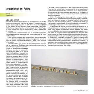 Arqueologías del Futuro
BILBAO
SALA REKALDE
JOSÉ ÁNGEL ARTETXE
Un título de reminiscencia oteiziana, si recordamos que el escultor
guipuzcoano denominó “memoria del porvenir” al panorama ofreci-
do por la delegación española en la IV Bienal de Sao Paulo (1957);
lo cual pudiera ser, por parte de Oteiza, una probable cita oculta a
Walter Benjamín y su inquietud por la búsqueda de un “ahora” y por
la “obra”, dividida ésta entre un pasado del que surgió y un futuro que
la prolonga.
Preocupación benjaminiana a la que se han dedicado estudios
como Esperanza en el pasado de Peter Szondi y Memoria del futuro
de Anna Stüssi.
Peio Aguirre, comisario de la muestra, toma el título de Frederic
Jameson. Desde la subjetividad, plantea una exposición no de tesis
sino “de ensayo”; para remarcar tendencia y, desde luego, participar
en el debate.
El centro público –y el museo– de arte contemporáneo en su de-
ber de interpretar la actualidad, abierto a cuantas contaminaciones
semánticas sean posibles en el diálo-
go con los espectadores, ofrece aquí
limitados asideros. La exposición
nos sitúa en la estela de la “lógica
cultural del capitalismo avanzado” de
Jameson, en “la desaparición de un
sentido de la historia, la forma en que
todo nuestro sistema social contem-
poráneo ha empezado poco a poco
a perder su capacidad de retener su
propio pasado, ha empezado a vivir
en un presente perpetuo y en un per-
petuo cambio que arrasa tradiciones
de la clase que todas las anteriores
formaciones sociales han tenido que
preservar de un modo u otro”, para,
mediante ejemplos próximos en el
tiempo, proponer una reﬂexión so-
bre la sedimentación del tiempo en
las formas culturales. Así, una artista
que explora la interacción entre su-
jeto y contexto, como es Dora Gar-
cía, presenta series fotográﬁcas de
una reunión naturista y ejemplares
de la revista Vibraciones. Carol Bove
muestra libros en hilera, al modo de
Carl André, y un dibujo que retrata al Mike Oldﬁeld hippy. Y de Mathias
Poledna, en su reﬂexión sobre la historicidad de las formas culturales
y la imposibilidad para actualizar la memoria en una imagen presente,
vemos carpetas de vinilos musicales de lo que hoy se conoce como
“músicas del mundo”, para las que propone una lectura no prototípica
del multiculturalismo.
Junto a ellos, las impresiones con pigmento y transparencia tipo-
gráﬁca, más una proyección protagonizada por moteros, que ejempli-
ﬁcaría las “relaciones humana no alienadas”, de Martin Beck. Y otra
proyección, ésta de diapositivas relativas a una lámpara de diseño, de
Pia Rönicke, artista interesada por proyectos arquitectónicos y por el
paso de lo planeado a lo real en los sistemas utopistas.
En la primacía del carácter documental, entre los elementos de la
cultura de masas expuestos, hay recurrencia. Libros, fancines y re-
vistas, como objetos documentales, estaban presentes este mismo
verano, en Bilbao, en dos exposiciones de desigual envergadura, tam-
bién al hilo del texto Desembalando mi biblioteca de Benjamin. Este
empeño per se en el anti-formalismo bien podría saturar nuestra con-
temporaneidad, toda vez que estos “fragmentos de cultura del siglo
XX” (Poledna) –a través de la apropiación y la cita de formas históricas
(recientes) perpetuadas en las prácticas artísticas actuales– buscan
cuestionar los valores hegemónicos que representan Occidente y el
capitalismo (Jameson). La mediación del artista-comisario pergeña un
“texto”, con tal arbitrariedad en la selección, que traba posibles “guio-
nes de futuros alternativos” (Hal Foster).
CAROL BOVE Touching, 2001. Cortesía de la artista y de Maccarone Inc., Nueva York
CRÍTICAS · ARTECONTEXTO · 125
 