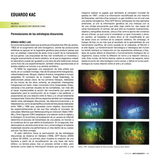 EDUARDO KAC
VALENCIA
INSTITUT VALENCIÀ D’ART MODERN (IVAM)
Permutaciones de las estrategias discursivas
MÓNICA NÚÑEZ LUIS
Es conocida la paternidad que se atribuye a Eduardo Kac (Río de Janeiro,
1962) en el surgimiento del arte transgénico, donde las producciones
artísticas se apoyan en la ingeniería genética para producir piezas que
son, en realidad, creaciones de seres vivos a partir de la manipulación
de sus genes. Las propuestas de Kac han constituido un novedoso y
singular acercamiento al hecho artístico, en el que el organismo creado
en laboratorio puede ser igualado a una obra de arte tradicional, porque
como fruto de una experimentación, también ofrece aportaciones en el
ámbito estético en función a su sentido simbólico.
El IVAM ha organizado una exposición de este artista que
reúne, en un cuidado montaje, más de 50 piezas entre hologramas,
videoinstalaciones, dibujos, objetos diversos, fotografías e incluso
serigrafías. El comisario de la muestra, Ángel Kalenberg, ha
seleccionado piezas clave; de los primeros trabajos, realizados
en los inicios de los años ochenta, se presentan interesantes
hologramas con texto, mejor conocidos como holopoesías. Éstas,
cercanas a los poemas visuales de los surrealistas, van más allá
al hacer imprescindible la acción del movimiento por parte del
espectador para la construcción de la imagen y las palabras, y
proponiendo así una relación entre lo físico y lo virtual totalmente
insospechada. Estos dos últimos aspectos también son trabajados
desde otras estrategias discursivas, las telecomunicaciones y la
telepresencia,comoseejempliﬁcaatravésdetrespiezasrealizadas
entre 1989 y 1996 que, expuestas como objetos, documentan
las experimentaciones en las que Kac estudia el concepto de
ubicuidad. Mientras que Teletransporting an Unknown State (1994-
96) y Time Capsule (1997) establecen una relación entre lo digital y
lo biológico. En la primera, la localización de un usuario en internet
determina el proceso de fotosíntesis de una planta, en función a
la incidencia de luz que deﬁne la localización. En la segunda, Kac
desmuestra la cercanía entre el ser vivo y el tecnológico al haberse
implantado durante una performance un chip dentro de su cuerpo
que aún hoy lleva consigo.
El salto deﬁnitivo hacia la permutación de las estrategias
discursivas se observa en Génesis (1999), GFP Bunny (2000)
y Move 36 (2004). La primera obra muestra la creación de una
bacteria a partir de la recodiﬁcación de una frase del texto
bíblico. La tercera pieza, tras un proceso similar a éste, pero
teniendo como base la información binaria que permitió a una
máquina realizar la jugada que derrotaría al campeón mundial de
ajedrez en 1997, unida a la información recodiﬁcada de una máxima
de Descartes, permite a Kac producir un gen sintético con el cual crea
una planta transgénica. Pero GFP Bunny sobrepasa los dos ejemplos
anteriores, al unir la información genética de una medusa con la
de una coneja provocando que ésta, bajo cierta luz, sea capaz de
verse ﬂuorescente. El animal, del que sólo se muestran ilustraciones,
objetos y serigrafías alusivas, ubica a Kac ante la aporía del consenso
de sus críticas, ya que unos lo consideran un gran innovador y otros,
en cambio, se trasladan al plano ético al ver injustiﬁcable el uso
de seres vivos en nombre de la creación estética. Sin embargo, el
trabajo de Kac no es más que el resultado de la aplicabilidad de una
herramienta cientíﬁca, tal como sucede en el videoarte, el Net.Art o
el arte digital. La transformación tecnológica e ideológica del mundo
ha tenido siempre su traducción en las expresiones artísticas y Kac,
lejos de querer alterar el desarrollo o funcionamiento biológico de un
organismo, busca incitar la reﬂexión en torno a la relación ciencia y
vida. Esto incide, de forma directa, sobre la noción de especie, tanto
desde el punto de vista biológico como social, y deﬁne en la era post-
biológica la nueva relación entre el arte y el cuerpo.
Adhuc, 1991. Holograma digital de haluro de plata. Colección Karas, Madrid.
CRÍTICAS · ARTECONTEXTO · 127
 