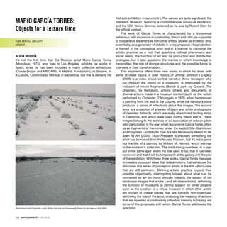 MARIO GARCÍA TORRES:
Objects for a leisure time
ELBA BENÍTEZ GALLERY
MADRID
ALICIA MURRÍA
It’s not the ﬁrst time that the Mexican artist Mario García Torres
(Monclava, 1975), who lives in Los Angeles, exhibits his works in
Spain, since he has been included in many collective exhibitions
(Conde Duque and MNCARS, in Madrid, Fundación Luis Seoane, in
A Coruña, Centro Santa Mónica, in Barcelona), but this is certainly his
ﬁrst solo exhibition in our country. The venues are quite signiﬁcant: the
Stedelich Museum, featuring a comprehensive individual exhibition,
and the 52th Venice Biennial, selected as he was by Robert Storr for
the ofﬁcial contest.
The work of García Torres is characterized by a transversal
behaviour, with incursions in curatorship, theory and critic, as supporter
of cooperative experiences with other artists, as well as an editor and,
essentially, as a generator of debate in every proposal. His production
is framed in the conceptual orbit and in a manner to conceive the
artistic practice as a tool that questions cultural phenomena and
social reality, the function of art and its production and distribution
strategies, but it also questions the manner in which knowledge is
transmitted, the role of storage structures and the possible forms to
intervene in their transformation…
This experience offers three new works in which he deals with
some of these topics. A brief History of Jimmie Johnson’s Legacy
(2006) is a video whose central narrative (three teenagers who
run through the rooms of a museum), is interrupted by the
inclusion of movie fragments (Bande à part, by Godard, The
Dreamers, by Bertolucci, among others) and documents of
diverse actions made in a museum context (such as the action
performed by Christofer D’Arcangelo in 1976, when he removed
a painting from the wall at the Louvre), while the narrator’s voice
produces a series of reﬂections about the images. The second
work is a projection of a series of black and white photographs
of deserted ﬂatlands, which are really abandoned landing strips
in California, and which were used during World War II. These
images belong to the archives of an association of veteran pilots
who participated in the war; small documents García Torres offers
us as fragments of memories, under the explicit title Abandoned
and Forgotten Land Works That Are Not Necessarily Meant To Be
Seen As Art (2004). Título Prestado is precisely something the
artist has borrowed from the Museo Thyssen, but it’s not a piece
but the title of a painting by William M. Harnett, which belongs
to the museum’s collection. The institution guarantees, in a sign
put in the same spot where the title used to be, that it has been
borrowed and that it will be temporarily at the gallery until the end
of the exhibition. With these three works, García Torres manages
to create a corpus of ideas that retake notions that vertebrate the
discourse of a series of conceptual artists in the 60s –discourses
that are still pertinent. Deﬁning artistic practice beyond their
possible objectuality, interrogating himself about what can be
conceived as art (an ironic attitude towards the aspect of old
landscape images that evoke Land art interventions), rethinking
the function of museums (a central subject for other projects
such as the creation of a virtual museum in which other artists
are invited to create pieces that are forcedly non-objectual),
rethinking the role of the artist, analyzing the meaning of actions
that are repeated or confronting individual memory to history, are
some of the proposals with which García Torres addresses the
spectator.
Abandoned and Forgotten Land Works that are not Necessarily Meant to be seen as Art, 2004
128 · ARTECONTEXTO · REVIEWS
 