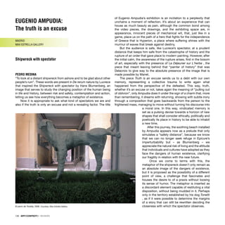 130 · ARTECONTEXTO · REVIEWS
EUGENIO AMPUDIA:
The truth is an excuse
MADRID
MAX ESTRELLA GALLERY
Shipwreck with spectator
PEDRO MEDINA
“To look at a distant shipwreck from ashore and to be glad about other
people’s ruin”. These words are present in De rerum natura by Lucrece
that inspired the Shipwreck with spectator by Hans Blumenberg, an
image that serves to study the changing position of the human being
in life and history, between risk and safety, contemplation and action,
letting us see how everything becomes a metaphor of existence.
Now it is appropriate to ask what kind of spectators we are and
also if the truth is only an excuse and not a revealing factor. The title
of Eugenio Ampudia’s exhibition is an incitation to a perplexity that
unchains a moment of reﬂection. It’s about an experience that can
house as much beauty as pain, although the common bond among
the video pieces, the drawings, and the exhibiting space are, in
appearance, innocent pieces of mechanical wit, that, just like in a
game, place us on the path of a hero that ﬁghts for the independence
of Greece that is Hyperion, a place where suffering shines with the
murmur of waves that break against destiny.
But the audience is safe, like Lucrece’s spectator, at a prudent
distance that keeps him safe from the catastrophe of history and the
rupture of an order that gave place to modern painting. However, after
the initial calm, the awareness of the rupture arises, ﬁrst in the bosom
of art, especially with the presence of Le Déjeuner sur L´herbe , the
piece that meant leaving behind that “painter of history” that was
Delacroix to give way to the absolute presence of the image that is
made possible by Manet.
The piece Truth is an excuse sends us to a debt with our own
memory, representing a collective trauma to write again what
happened from the perspective of the defeated. This way, truth,
whether it’s an excuse or not, takes again the meaning of “pulling out
of oblivion”, only Ampudia does it under the sign of a charm that, more
than remembering, it dreams with returning, showing with subtle irony
through a composition that goes backwards from the person to the
frightened mass, managing to move without turning his discourse into
a moral one. In this way, vindicated memory is
set as a pulsing devise towards a horizon of new
shapes that shall consider ethically, politically and
poetically its place in history to be able to inhabit
a new time.
After this journey, the soothing beach installed
by Ampudia appears now as a prelude that only
simulates a “safety distance”, because we know
that we can no longer seek refuge in Epicure’s
imperturbability but – as Blumenberg – we
appreciate the natural risk of living and the attitude
that individuals and cultures have adopted as they
face the dangers of human existence, clarifying
our fragility in relation with the near future.
Once we come to terms with this, the
metaphor of the shipwreck doesn’t only remain as
an absolute image of the dangers of existence,
but it is proposed as the possibility of a different
point of view, a challenge that fascinates and
houses the desire to of a praxis without loosing
its sense of humor. The metaphor is inserted as
a discordant element capable of restituting a vital
disposition, without being mudded in it. Perhaps
only in the territory established by his dog Tonetti
, as if it were possible to determine the margins
of a story that can still be rewritten deciding the
closeness with which the spectator observes.
El perro de Tonetty, 2006. Courtesy: Max Estrella Gallery.
 