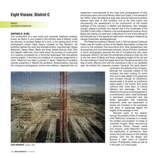 132 · ARTECONTEXTO · REVIEWS
Eight Visions: District C
MADRID
TELEFONICA FOUNDATION
SANTIAGO B. OLMO
The construction of a new social and corporate Telefonica building,
known as District C and located in the northern area of Madrid, under
the direction of architect Rafael de la Hoz, is the starting point of the
photographic project Eight Visions. Curated by Pep Benlloch, the
exhibition gathers the work that Montserrat Soto, Jordi Bernadó, Sergio
Belinchón, Xabier Ribas, Bleda and Rosa, Manel Esclusa, Aitor Ortiz
and Valentín Vallhonrat, have made about the process of construction
of a building considered as a horizontal skyscraper that strengthens
communication, in the frame of a tradition of corporate assignments in
which Telefonica has been a pioneer in Spain. Telefonica Foundation
recently presented in Madrid the exhibition Transformations rescuing
the company’s photographic archive from oblivion, organized from an
assignment commissioned to the most lucid photographers of their
time among which are found Alfonso, Marín and Claret, in the decade of
the 1920´s, when the telephone lines were laid and telecommunication
stations were built. In that exhibition one of the main topics was
documenting the development of the construction of the central
buildings of the company in Madrid and Barcelona, that, strangely
enough, played a symbolic and relevant role in the vicissitudes of the
Civil War in both cities: in Madrid in the autobiographical novel by Arturo
Barea, the making of a rebel and, in Barcelona it is one of the settings of
the fratricide war in the republican ﬁelds told in Homage to Catalonia by
George Orwell (also autobiographical).
The Telefonica building in Madrid, built in 1924 by Ignacio Cárdenas
Pastor was the modern symbol of the Madrid skyscrapers, is today the
venue for this exhibition that documents from other perspectives, less
documentary and more landscape oriented, visions of ﬁction, narratives
in which photography assumes the role of compiling the new urban
landscape. District C will retire the emblematic building on Gran Via, that
is why the vision of Bleda and Rosa, integrating images of the old and
the new buildings in texts that speak about the changes produced in the
idea of work, offering a link with the importance it has in our sensibility
(also the artistic) the corporate universe. However, the result doesn’t
conclude in the defense of the company,
although the corporate interest of the
company has been looking for some
time now to take delight of its greatness
and triumphs through its exhibitions,
leaving aside in its policy on exhibitions
higher goals in the horizon that would
continue their initial labor of cultural
diffusion and patronage. The result
offered by this group of photographers is
a contemporary vision: urban landscape
in permanent construction and real
estate speculation that substitutes
production while new parameters of
beauty are inscribed in the processes
that allow to appreciate (again) the
fragility of the passage of time.
Bernadó looks at the exterior
through the plotted covers of buildings,
while Vallhonrat composes in a mosaic
the endless accumulation of media of
multiplied images; Ribas reconstructs
a personal history through waste
and remains, while Belinchón shows
the theatricality of architecture, Soto
shows the brutal beauty of the building
process, Ortiz the set design and
Esclusa a night vision of romantic
echoes. Photography, today as well as
in the past, is a critical gaze.
JORDI BERNARDÓ Untittled, 2005
 