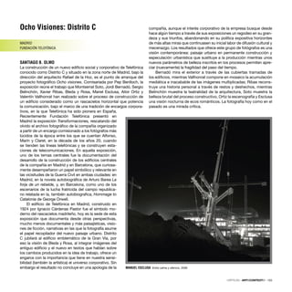 Ocho Visiones: Distrito C
MADRID
FUNDACIÓN TELEFÓNICA
SANTIAGO B. OLMO
La construcción de un nuevo ediﬁcio social y corporativo de Telefónica
conocido como Distrito C y situado en la zona norte de Madrid, bajo la
dirección del arquitecto Rafael de la Hoz, es el punto de arranque del
proyecto fotográﬁco Ocho visiones. Comisariada por Pep Benlloch, la
exposición reúne el trabajo que Montserrat Soto, Jordi Bernadó, Sergio
Belinchón, Xavier Ribas, Bleda y Rosa, Manel Esclusa, Aitor Ortiz y
Valentín Vallhonrat han realizado sobre el proceso de construcción de
un ediﬁcio considerado como un rascacielos horizontal que potencia
la comunicación, bajo el marco de una tradición de encargos corpora-
tivos, en la que Telefónica ha sido pionera en España.
Recientemente Fundación Telefónica presentó en
Madrid la exposición Transformaciones, rescatando del
olvido el archivo fotográﬁco de la compañía organizado
a partir de un encargo comisionado a los fotógrafos más
lúcidos de la época entre los que se cuentan Alfonso,
Marín y Claret, en la década de los años 20, cuando
se tienden las líneas telefónicas y se construyen esta-
ciones de telecomunicaciones. En aquella exposición,
uno de los temas centrales fue la documentación del
desarrollo de la construcción de los ediﬁcios centrales
de la compañía en Madrid y en Barcelona, que curiosa-
mente desempeñaron un papel simbólico y relevante en
las vicisitudes de la Guerra Civil en ambas ciudades: en
Madrid, en la novela autobiográﬁca de Arturo Barea La
forja de un rebelde, y, en Barcelona, como uno de los
escenarios de la lucha fratricida del campo republica-
no relatada en la, también autobiograﬁca, Hommage to
Catalonia de George Orwell.
El ediﬁcio de Telefónica en Madrid, construido en
1924 por Ignacio Cárdenas Pastor fue el símbolo mo-
derno del rascacielos madrileño, hoy es la sede de esta
exposición que documenta desde otras perspectivas,
mucho menos documentales y más paisajísticas, visio-
nes de ﬁcción, narrativas en las que la fotografía asume
el papel recopilador del nuevo paisaje urbano. Distrito
C jubilará al ediﬁcio emblemático de la Gran Vía, por
eso la visión de Bleda y Rosa, al integrar imágenes del
antiguo ediﬁcio y el nuevo en textos que hablan sobre
los cambios producidos en la idea de trabajo, ofrece un
engarce con la importancia que tiene en nuestra sensi-
bilidad (también la artística) el universo corporativo. Sin
embargo el resultado no concluye en una apología de la
compañía, aunque el interés corporativo de la empresa busque desde
hace algún tiempo a través de sus exposiciones un regodeo en su gran-
deza y sus triunfos, abandonando en su política expositiva horizontes
de más altas miras que continuasen su inicial labor de difusión cultural y
mecenazgo. Los resultados que ofrece este grupo de fotógrafos es una
visión contemporánea: paisaje urbano en permanente construcción y
especulación urbanística que sustituye a la producción mientras unos
nuevos parámetros de belleza inscritos en los procesos permiten apre-
ciar (nuevamente) la fragilidad del paso del tiempo.
Bernadó mira el exterior a través de las cubiertas tramadas de
los ediﬁcios, mientras Vallhonrat compone en mosaico la acumulación
mediática e inacabable de las imágenes multiplicadas; Ribas recons-
truye una historia personal a través de restos y deshechos, mientras
Belinchón muestra la teatralidad de la arquitectura, Soto muestra la
belleza brutal del proceso constructivo, Ortiz la escenografía y Esclusa
una visión nocturna de ecos románticos. La fotografía hoy como en el
pasado es una mirada crítica.
CRÍTICAS · ARTECONTEXTO · 133
MANUEL ESCLUSA Entre calma y silencio, 2006
 