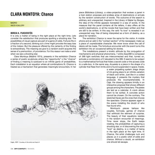 CLARA MONTOYA: Chance
MADRID
VACIO 9 GALLERY
MIREIA A. PUIGVENTÓS
It is only a matter of being in the right place at the right time. Lets
consider the satisfaction that produces spotting a shooting star. The
possibilities of visual capture are part of a game of odds. Fortune ﬁts in
a fraction of a second, blinking out o time might provoke the easy loss
of the meteor. But the pleasure offered by the certainty of the ﬁnding
is extraordinary. The meaning we give to a random event acquires the
sense of a premonition, of providence. For this reason we make a wish
when we see a shooting star.
Clara Montoya (Madrid 1974), presents in the exhibition Chance
a series of poetic sculptures where the “opportunity” o the “chance”
of ﬁnding a meaning is subdued to an inﬁnite game of probabilities.
Each installation is an equation where all combinations ﬁt. Chance is
treated as a mechanism that generates meaningful encounters. In her
piece Biblioteca (Library), a video-projection that evokes a panel in
a train station proposes and endless array of destinations or arrivals
by the random construction of words. The outcome of the search is
arbitrary and unexpected. Inspired in the Library of Babel by Borges,
the idea of the inﬁnite appears translated in a sea of words. In the
measure that the panel contains all the letters, it also offers all the
world´s destinations, or all the novels that have been written and that
are still to be written. In this way, the verb “to love” is revealed in an
unexpected way, free of being interpreted as a form of destiny, as a
place for narration.
The exhibition Chance is never the same for the visitor. A mobile
phone and an add in the “contact section” of the newspaper, make up
a piece of unpredictable character. We never know when the call of
desire will be made. The fortuitous encounter with the event turns this
exhibition into an occasional setting for stories.
The installations present a kinetic attitude by the conjugation of
mechanisms and physical phenomena. 1 entre 2exp399 is composed
of 399 light switches that are interconnected and that, turned on,
activate a combinatory of 2 elevated to the 399. It seems to be subject
to a mathematical formula that hides a secret code or the access code
to a safe-box. In the same way, Acuarela is a piece in the shape of a
cylinder that ﬂees from limits and is found suspended in space. Inside,
a water propelling system drags drops
of ink giving place to an inﬁnite variation
of black and white. Just like in a coded
language, it presents the mystery that
produces the incomprehensible. In
Caja, the drawing appears timidly in an
interactive proposal that shows different
groups among the characters. The plates
are laid as a calendar. A crank allows
them to be sorted. A concrete action
cannot be chosen. On the contrary. The
sketched faces are the ones that choose
the spectator. Chance appears again in
the scene installing the doubt of who
has found who.
Montoya’s pieces behave like
couples, formulas, games of chance
that withhold the element of surprise.
The beauty of their equations resides
in the random encounter of meanings.
Time never stops, the Earth keeps
rotating, the probabilities of capturing a
shooting star, or of discovering the word
“love” as destiny, is a matter of being
in the right place at the right time. In
Chance, the artist challenges luck and
places us in a poetic orbit of odds and
chance. Without a doubt, an exhibition
one should let escape.
Cajas, 2007. Courtesy of the artist and Vacío 9
134 · ARTECONTEXTO · REVIEWS
 