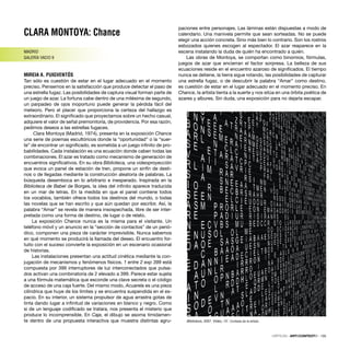 Biblioteca, 2007. Vídeo, 15’. Cortesía de la artista
CLARA MONTOYA: Chance
MADRID
GALERÍA VACIO 9
MIREIA A. PUIGVENTÓS
Tan sólo es cuestión de estar en el lugar adecuado en el momento
preciso. Pensemos en la satisfacción que produce detectar el paso de
una estrella fugaz. Las posibilidades de captura visual forman parte de
un juego de azar. La fortuna cabe dentro de una milésima de segundo,
un parpadeo de ojos inoportuno puede generar la pérdida fácil del
meteoro. Pero el placer que proporciona la certeza del hallazgo es
extraordinario. El signiﬁcado que proyectamos sobre un hecho casual,
adquiere el valor de señal premonitoria, de providencia. Por esa razón,
pedimos deseos a las estrellas fugaces.
Clara Montoya (Madrid, 1974), presenta en la exposición Chance
una serie de poemas escultóricos donde la “oportunidad” o la “suer-
te” de encontrar un signiﬁcado, es sometida a un juego inﬁnito de pro-
babilidades. Cada instalación es una ecuación donde caben todas las
combinaciones. El azar es tratado como mecanismo de generación de
encuentros signiﬁcativos. En su obra Biblioteca, una videoproyección
que evoca un panel de estación de tren, propone un sinfín de desti-
nos o de llegadas mediante la construcción aleatoria de palabras. La
búsqueda desemboca en lo arbitrario e inesperado. Inspirada en la
Biblioteca de Babel de Borges, la idea del inﬁnito aparece traducida
en un mar de letras. En la medida en que el panel contiene todos
los vocablos, también ofrece todos los destinos del mundo, o todas
las novelas que se han escrito y que aún quedan por escribir. Así, la
palabra “Amar” se revela de manera insospechada, libre de ser inter-
pretada como una forma de destino, de lugar o de relato.
La exposición Chance nunca es la misma para el visitante. Un
teléfono móvil y un anuncio en la “sección de contactos” de un perió-
dico, componen una pieza de carácter imprevisible. Nunca sabemos
en qué momento se producirá la llamada del deseo. El encuentro for-
tuito con el suceso convierte la exposición en un escenario ocasional
de historias.
Las instalaciones presentan una actitud cinética mediante la con-
jugación de mecanismos y fenómenos físicos. 1 entre 2 exp 399 está
compuesta por 399 interruptores de luz interconectados que pulsa-
dos activan una combinatoria de 2 elevado a 399. Parece estar sujeta
a una fórmula matemática que esconde una clave secreta o el código
de acceso de una caja fuerte. Del mismo modo, Acuarela es una pieza
cilíndrica que huye de los límites y se encuentra suspendida en el es-
pacio. En su interior, un sistema propulsor de agua arrastra gotas de
tinta dando lugar a inﬁnitud de variaciones en blanco y negro. Como
si de un lenguaje codiﬁcado se tratara, nos presenta el misterio que
produce lo incomprensible. En Caja, el dibujo se asoma tímidamen-
te dentro de una propuesta interactiva que muestra distintas agru-
paciones entre personajes. Las láminas están dispuestas a modo de
calendario. Una manivela permite que sean sorteadas. No se puede
elegir una acción concreta. Sino más bien lo contrario. Son los rostros
esbozados quienes escogen al espectador. El azar reaparece en la
escena instalando la duda de quién ha encontrado a quién.
Las obras de Montoya, se comportan como binomios, fórmulas,
juegos de azar que encierran el factor sorpresa. La belleza de sus
ecuaciones reside en el encuentro azaroso de signiﬁcados. El tiempo
nunca se detiene, la tierra sigue rotando, las posibilidades de capturar
una estrella fugaz, o de descubrir la palabra “Amar” como destino,
es cuestión de estar en el lugar adecuado en el momento preciso. En
Chance, la artista tienta a la suerte y nos sitúa en una órbita poética de
azares y albures. Sin duda, una exposición para no dejarla escapar.
CRÍTICAS · ARTECONTEXTO · 135
 