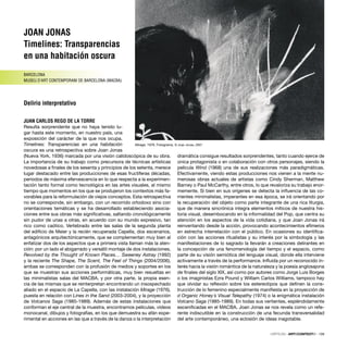 Mirage, 1976. Fotograma. © Joan Jonas, 2007
JOAN JONAS
Timelines: Transparencias
en una habitación oscura
BARCELONA
MUSEU D’ART CONTEMPORANI DE BARCELONA (MACBA)
Delirio interpretativo
JUAN CARLOS REGO DE LA TORRE
Resulta sorprendente que no haya tenido lu-
gar hasta este momento, en nuestro país, una
exposición del carácter de la que nos ocupa.
Timelines: Transparencias en una habitación
oscura es una retrospectiva sobre Joan Jonas
(Nueva York, 1936) marcada por una visión calidoscópica de su obra.
La importancia de su trabajo como precursora de técnicas artísticas
novedosas a ﬁnales de los sesenta y principios de los setenta, merece
lugar destacado entre las producciones de esas fructíferas décadas,
periodos de máxima efervescencia en lo que respecta a la experimen-
tación tanto formal como tecnológica en las artes visuales, al mismo
tiempo que momentos en los que se produjeron los contextos más fa-
vorables para la reformulación de viejos conceptos. Esta retrospectiva
no se corresponde, sin embargo, con un recorrido ortodoxo sino con
orientaciones temáticas y se ha desarrollado estableciendo asocia-
ciones entre sus obras más signiﬁcativas, saltando cronológicamente
sin pudor de unas a otras, en acuerdo con su mundo expresivo, tan
rico como caótico. Vertebrado entre las salas de la segunda planta
del ediﬁcio de Meier y la recién recuperada Capella, dos escenarios,
antagónicos arquitectónicamente, que se complementan muy bien al
enfatizar dos de los aspectos que a primera vista llaman más la aten-
ción: por un lado el abigarrado y versátil montaje de dos instalaciones,
Revolved by the Thought of Known Places… Sweeney Astray (1992)
y la reciente The Shape, The Scent, The Feel of Things (2004/2006),
ambas se corresponden con la profusión de medios y soportes en los
que se muestran sus acciones performáticas, muy bien resueltas en
las minimalistas salas del MACBA, y por otra parte, la propia esen-
cia de las mismas que se reinterpretan encontrando un insospechado
aliado en el espacio de La Capella, con las instalación Mirage (1976),
puesta en relación con Lines in the Sand (2003-2004), y la proyección
de Volcanos Saga (1985-1989). Además de estas instalaciones que
conforman el eje central de la muestra, encontramos películas, vídeos
monocanal, dibujos y fotografías, en los que demuestra su afán expe-
rimental en acciones en las que a través de la danza o la interpretación
dramática consigue resultados sorprendentes, tanto cuando ejerce de
única protagonista o en colaboración con otros personajes, siendo la
película Wind (1968) una de sus realizaciones más paradigmáticas.
Efectivamente, viendo estas producciones nos vienen a la mente nu-
merosas obras actuales de artistas como Cindy Sherman, Matthew
Barney o Paul McCarthy, entre otros, lo que revaloriza su trabajo enor-
memente. Si bien en sus orígenes se detecta la inﬂuencia de las co-
rrientes minimalistas, imperantes en esa época, se irá orientando por
la recuperación del objeto como parte integrante de una rica liturgia,
que de manera sincrónica integra elementos míticos de nuestra his-
toria visual, desembocando en la informalidad del Pop, que centra su
atención en los aspectos de la vida cotidiana, y que Joan Jonas irá
reinventando desde la acción, provocando acontecimientos efímeros
en estrecha interrelación con el público. En ocasiones su identiﬁca-
ción con las acciones ritualistas y su interés por la simbología y las
manifestaciones de lo sagrado la llevarán a creaciones delirantes en
la concepción de una fenomenología del tiempo y el espacio, como
parte de su visión semiótica del lenguaje visual, donde ella interviene
activamente a través de la performance. Inﬂuida por un reconocido in-
terés hacia la visión romántica de la naturaleza y la poesía anglosajona
de ﬁnales del siglo XIX, así como por autores como Jorge Luis Borges
o los imaginistas Ezra Pound y William Carlos Williams, tampoco hay
que olvidar su reﬂexión sobre los estereotipos que deﬁnen la cons-
trucción de lo femenino especialmente maniﬁesta en la proyección de
d�Organic Honey´s Visual Telepathy (1974) o la enigmática instalación
Volcano Saga (1985-1989). En todas sus vertientes, espléndidamente
esceniﬁcadas en el MACBA, Joan Jonas se nos revela como un refe-
rente indiscutible en la construcción de una fecunda transversalidad
del arte contemporáneo, una eclosión de ideas inagotable.
CRÍTICAS · ARTECONTEXTO · 139
 