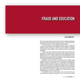 DOSSIER · ARTECONTEXTO · 15
There are two afﬁrmations I want to start with here, and both are negative.
One is that most of art education today is a scam, and the other is that
the operating deﬁnition of art is biased against the people.
The scam part is the disciplinary view that art is a means of
production, which leads to two mistakes. The ﬁrst mistake is confusing
creation with the practicing of crafts. The other mistake is promising,
by implication, that a degree in art will lead to economic survival after
graduation.
There is the notion that technical information forms artists like in
other ﬁelds. The implicit promise, as with any other studies, is that upon
graduation and after a tuition investment of around $200,000, if one
studies in the U.S., one will be able to support oneself and one’s family.
Presumably this happens either through sales of the produced works,
or through teaching succeeding generations.
Basically, what we have here is a pyramid scam. I taught on the
college level for about 35 years and had contact with roughly 5000
students. Of those, I estimate that 10%, or about 500, the so-called art
majors, had serious hopes of making it in the gallery circuit. Maybe 20
actually did. The majority of the other 480 hoped to survive by teaching
art. I don’t know how many succeeded in securing a job, but I do know
that if I needed 5000 students to support my income during those years,
those 480 will in turn need a combined new student base of about
240,000 students, and so on into inﬁnity.
The deﬁnition of art is another issue. I like to think that when art
was invented as whatever we accept it to be; it was not as a means
LUIS CAMNITZER *
FRAUD AND EDUCATION
DOSSIER · ARTECONTEXTO · 15
 