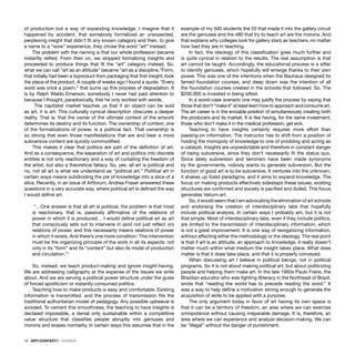 16 · ARTECONTEXTO · DOSSIER
of production but a way of expanding knowledge. I imagine that it
happened by accident, that somebody formalized an unexpected,
perplexing insight that didn’t ﬁt any known category and then, to give
a name to a “wow” experience, they chose the word “art” instead.
The problem with the naming is that our whole profession became
instantly reiﬁed. From then on, we stopped formalizing insights and
proceeded to produce things that ﬁt the “art” category instead. So,
what we can call “art as an attitude” became “art as a discipline.”Form,
that initially had been a byproduct from packaging that ﬁrst insight, took
the place of the product. A couple of weeks ago I found a quote: “Every
word was once a poem,” that sums up this process of degradation. It
is by Ralph Waldo Emerson, somebody I never had paid attention to
because I thought, paradoxically, that he only worked with words.
The capitalist market teaches us that if an object can be sold
as art, it is art. This culturally cynical description obscures a deeper
reality. That is: that the owner of the ultimate context of the artwork
determines its destiny and its function. The ownership of context, one
of the formalizations of power, is a political fact. That ownership is
so strong that even those manifestations that are and bear a more
subversive content are quickly commodiﬁed.
This makes it clear that politics are part of the deﬁnition of art.
And as a consequence, the separation of art and politics into discrete
entities is not only reactionary and a way of curtailing the freedom of
the artist, but also a theoretical fallacy. So, yes, all art is political and
no, not all art is what we understand as “political art.” Political art in
certain ways means subdividing the pie of knowledge into a slice of a
slice. Recently, in an issue of Artforum, Andrea Fraser answered these
questions in a very accurate way, where political art is deﬁned the way
I would deﬁne art:
“…One answer is that all art is political, the problem is that most
is reactionary, that is, passively afﬁrmative of the relations of
power in which it is produced… I would deﬁne political art as art
that consciously sets out to intervene in (and not just reﬂect on)
relations of power, and this necessarily means relations of power
in which it exists. And there’s one more condition: This intervention
must be the organizing principle of the work in all its aspects, not
only in its “form” and its “content” but also its mode of production
and circulation.”1
So, instead, we teach product-making and ignore insight-having.
We are addressing calligraphy at the expense of the issues we write
about. And we are serving a political power structure under the guise
of forced apoliticism or instantly consumed politics.
Teaching how to make products is easy and comfortable. Existing
information is transmitted, and the process of transmission ﬁts the
traditional authoritarian model of pedagogy. Any possible upheaval is
avoided. To cement this smoothness, the teaching to have insights is
declared impossible, a denial only sustainable within a competitive
value structure that classiﬁes people abruptly into geniuses and
morons and erases normality. In certain ways this assumes that in the
example of my 500 students the 20 that made it into the gallery circuit
are the geniuses and the 480 that try to teach art are the morons. And
that explains why colleges look for gallery stars as teachers, no matter
how bad they are in teaching.
In fact, the ideology of this classiﬁcation goes much further and
is quite cynical in relation to the results. The real assumption is that
art cannot be taught. Accordingly, the educational process is a sifter
to identify geniuses, which hopefully will emerge thanks to their own
power. This was one of the intentions when the Bauhaus designed its
famed foundation courses, and deep down was the intention of all
the foundation courses created in the schools that followed. So. The
$200.000 is invested in being sifted.
In a worst-case scenario one may justify the process by saying that
those that don’t “make it” at least learn how to approach and consume art.
The art career is in the enviable position of simultaneously creating both
the producers and its market. It is like having, for the same investment,
those who don’t make it in the medical profession, get sick.
Teaching to have insights certainly requires more effort than
passing-on information. The instructor has to shift from a position of
holding the monopoly of knowledge to one of prodding and acting as
a catalyst. Insights are unpredictable and therefore in constant danger
of being subversive, since they don’t necessarily ﬁt the status quo.
Since lately subversion and terrorism have been made synonyms
by the governments, nobody wants to generate subversion. But the
function of good art is to be subversive. It ventures into the unknown;
it shakes up fossil paradigms, and it aims to expand knowledge. The
focus on making products effectively sidesteps these issues; existing
structures are conﬁrmed and society is paciﬁed and dulled. This focus
generates Valium-art.
So, it would seem that I am advocating the elimination of art schools
and endorsing the creation of interdisciplinary labs that hopefully
include political analysis. In certain ways I probably am, but it is not
that simple. Most of interdisciplinary labs, even if they include politics,
are limited to the transmission of interdisciplinary information, which
is not a great improvement. It is one way of reorganizing information,
without affecting either the methodology or the ideology. The real point
is that if art is an attitude, an approach to knowledge, it really doesn’t
matter much within what medium the insight takes place. What does
matter is that it does take place, and that it is properly conveyed.
When discussing art I believe in political beings, not in political
programs. So it is not about making political art, but about politicizing
people and helping them make art. In the late 1960s Paulo Freire, the
Brazilian educator who was ﬁghting illiteracy in the Northeast of Brazil,
wrote that “reading the world has to precede reading the word.” It
was a way to help deﬁne a motivation strong enough to generate the
acquisition of skills to be applied with a purpose.
The only argument today in favor of art having its own space is
that it can be a territory of freedom, an area where we can exercise
omnipotence without causing irreparable damage. It is, therefore, an
area where we can experience and analyze decision-making. We can
be “illegal” without the danger of punishment.
 