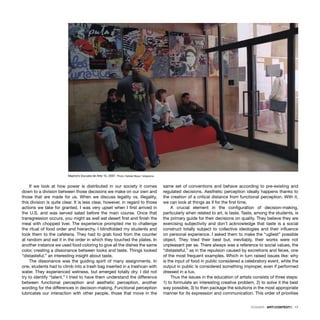 DOSSIER · ARTECONTEXTO · 17
If we look at how power is distributed in our society it comes
down to a division between those decisions we make on our own and
those that are made for us. When we discuss legality vs. illegality,
this division is quite clear. It is less clear, however, in regard to those
actions we take for granted. I was very upset when I ﬁrst arrived in
the U.S. and was served salad before the main course. Once that
transgression occurs, you might as well eat desert ﬁrst and ﬁnish the
meal with chopped liver. The experience prompted me to challenge
the ritual of food order and hierarchy. I blindfolded my students and
took them to the cafeteria. They had to grab food from the counter
at random and eat it in the order in which they touched the plates. In
another instance we used food coloring to give all the dishes the same
color, creating a dissonance between looks and taste. Things looked
“distasteful,” an interesting insight about taste.
The dissonance was the guiding spirit of many assignments. In
one, students had to climb into a trash bag inserted in a trashcan with
water. They experienced wetness, but emerged totally dry. I did not
try to identify “talent.” I tried to have them understand the difference
between functional perception and aesthetic perception, another
wording for the differences in decision-making. Functional perception
lubricates our interaction with other people, those that move in the
same set of conventions and behave according to pre-existing and
regulated decisions. Aesthetic perception ideally happens thanks to
the creation of a critical distance from functional perception. With it,
we can look at things as if for the ﬁrst time.
A crucial element in the conﬁguration of decision-making,
particularly when related to art, is taste. Taste, among the students, is
the primary guide for their decisions on quality. They believe they are
exercising subjectivity and don’t acknowledge that taste is a social
construct totally subject to collective ideologies and their inﬂuence
on personal experience. I asked them to make the “ugliest” possible
object. They tried their best but, inevitably, their works were not
unpleasant per se. There always was a reference to social values, the
“distasteful,” as in the repulsion caused by excretions and feces, one
of the most frequent examples. Which in turn raised issues like: why
is the input of food in public considered a celebratory event, while the
output in public is considered something improper, even if performed
dressed in a tux.
Thus the issues in the education of artists consists of three steps:
1) to formulate an interesting creative problem, 2) to solve it the best
way possible, 3) to then package the solutions in the most appropriate
manner for its expression and communication. This order of priorities
Madrid’s Escuela de Arte 10, 2007. Photo: Natalia Maya / telegrama
 
