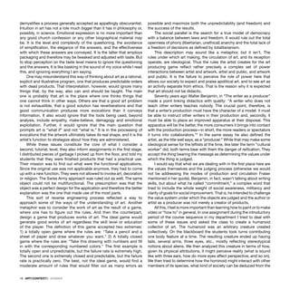 18 · ARTECONTEXTO · DOSSIER
demystiﬁes a process generally accepted as appallingly obscurantist.
Intuition in art has not a role much bigger than it has in philosophy or,
possibly, in science. Emotional expression is no more important than
any good church confession or any other biographical material may
be. It is the level and complexity of the questioning, the avoidance
of simpliﬁcation, the elegance of the answers, and the effectiveness
with which these answers are conveyed. It is the latter that employs
packaging and therefore may be tweaked and adjusted with taste. But
to stop perception on the taste level means to ignore the questioning
and the answers. It is like basking in the sound of my voice while I read
this, and ignoring everything I am saying.
One may misunderstand this way of thinking about art as a rational,
explicit and illustrative program, one that produces predictable orders
with dead products. That interpretation, however, would ignore many
things that, by the way, also can and should be taught. The main
one is probably that art is the place where one thinks things that
one cannot think in other ways. Others are that a good art problem
is not exhaustible, that a good solution has reverberations and that
good communication produces more evocations than it conveys
information. It also would ignore that the tools being used, beyond
analysis, include empathy, make-believe, demagogy and emotional
exploitation. Further, it would ignore that the main question that
prompts art is “what if” and not “what is.” It is in the processing of
evocations that the artwork ultimately takes its real shape, and it is the
artist’s function to strategize about how they are administered.
While these issues constitute the core of what I consider a
second, tutorial, level, they also inform assignments in the ﬁrst stage.
I distributed pieces of garbage I picked up from the ﬂoor, and told my
students that they were ﬁnished products that had a practical use.
Their mission was to ﬁnd out what were the functional applications.
Since the original use was not applicable anymore, they had to come
up with a new function. They were not allowed to invoke art, decoration
or religion. The Swiss Army approach was ruled out as well. The same
object could not be multifunctional. The presumption was that the
object was a perfect design for the application and therefore the better
explanation was the one that made use of the most parts.
This sort of reverse engineering process reﬂected a way to
approach some of the ways of the understanding of art. Another
metaphor was to consider the work of art as the result of a game,
where one has to ﬁgure out the rules. And then the counterpart,
design a game that produces works of art. The ideal game would
generate good works of art regardless the skill level or education
of the player. The deﬁnition of this game accepted two extremes:
1) a totally open game where the rules are: “Take a pencil and a
sheet of paper and draw whatever you want.” 2) A totally closed
game where the rules are: “Take this drawing with numbers and ﬁll
in with the corresponding numbered colors.” The ﬁrst example is
totally open and unpredictable, but the failure rate is extremely high.
The second one is extremely closed and predictable, but the failure
rate is practically zero. The best, not the ideal game, would ﬁnd a
moderate amount of rules that would ﬁlter out as many errors as
possible and maximize both the unpredictability (and freedom) and
the success of the results.
The social parallel is the search for a true model of democracy
with a balance between laws and freedom. It would rule out the total
openness of phony (libertarian, unethical) anarchy and the total lack of
a freedom of decisions as deﬁned by totalitarianism.
This description may sound like a metaphor, but it isn’t. The
rules under which art making, the circulation of art, and its reception
operate, are ideological. Thus the rules the artist creates for the art
producing game reﬂect rather precisely a complex set of power
interactions between artist and artwork, artist and public, and artwork
and public. It is the failure to perceive the role of power here that
allows our society to expect and praise apolitical art, and to see art as
an activity separate from ethics. That is the reason why it is expected
that art should not be didactic.
Seventy years ago Walter Benjamin, in “The writer as a producer”
made a point linking didactics with quality: “A writer who does not
teach other writers teaches nobody. The crucial point, therefore, is
that a writer’s production must have the character of a model: it must
be able to instruct other writers in their production and, secondly, it
must be able to place an improved apparatus at their disposal. This
apparatus will be the better, the more consumers it brings into contact
with the production process—in short, the more readers or spectators
it turns into collaborators.”2
In the same essay he also deﬁned the
artist, as the title well says, as a “producer.” While that may make some
ideological sense for the leftists at the time, like later the term “cultural
worker” did, both terms bear with them the danger of reiﬁcation. They
accept the thing bearing the message as determining the values under
which the thing is judged.
I would say that what we are dealing with in the ﬁrst place here are
the values themselves and the judging process (otherwise we would
not be addressing the modes of production and circulation Fraser
mentioned in her quote). Benjamin, in fact, wasn’t talking about writing
skills, but about what he called “commitment,” a complex word that
tried to include the whole weight of social awareness, militancy and
clarity of goals for social improvement. That is, he intended to challenge
the value system under which the objects are judged and the author or
artist as a producer was not merely a creator of products.
All this, I feel is more important than learning how to paint or to make
video or “how to” in general. In one assignment during the introductory
period of the course sequence in my department I tried to deal with
some of these issues and asked the class to create a humanoid
collector of art. The humanoid was an arbitrary creature created
collectively. On the blackboard the students took turns contributing
one body feature at a time. The resulting creature ended up having
tails, several arms, three eyes, etc., mostly reﬂecting stereotypical
notions about aliens. We then analyzed this creature in terms of how,
given its physical attributions, it might perceive reality (what is sound
like with three ears, how do more eyes affect perspective, and so on).
We then tried to determine how the hominoid might interact with other
members of its species, what kind of society can be deduced from the
 