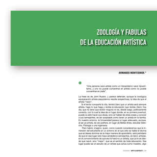 1
“Una persona nace artista como un hipopótamo nace hipopó-
tamo, y uno no puede convertirse en artista como no puede
convertirse en jirafa”.
La frase es de John Ruskin, y parece defender, aunque la zoológica
equiparación artista–paquidermo resulte sospechosa, la idea de que el
artista “nace”.
Si el lector comparte la cita, tendrá claro que un artista será siempre
artista, haga lo que haga y reciba la educación que reciba. Decir, hoy
día, que no tiene que recibir ninguna no es, desde luego, políticamente
correcto, con lo cual la idea de un lugar donde, en su primera juventud,
pueda no sólo hacer sus obras, sino oír hablar de otras cosas y conocer
a sus semejantes, es tan aceptable como tener un artista en la familia.
En nuestro entorno, la Universidad parece un lugar adecuado, aunque,
al ser ya artista, tal vez preﬁera, en lugar de Bellas Artes, estudiar Dere-
cho, Filología o una ingeniería.
Pero habrá, imagino, quien, como cuando consideramos que la in-
mersión del estudiante en un entorno en el que sólo se hable el idioma
que se desea dominar es la mejor manera de aprenderlo, será partidario
de que en ese lugar sólo haya verdaderos semejantes, es decir, artistas,
en el convencimiento de que eso le hará no un artista, que ya lo es des-
de que nació, sino “mejor”, que es el sentido de toda educación. Ese
lugar puede ser el estudio de un artista que actúa como maestro, algo
ARMANDO MONTESINOS *
ZOOLOGÍA Y FABULAS
DE LA EDUCACIÓN ARTÍSTICA
DOSSIER · ARTECONTEXTO · 21
 