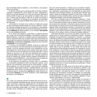 22 · ARTECONTEXTO · DOSSIER
bien contrastado desde el medioevo, o, más moderno, una escuela o
centro para artistas.
En cambio, el lector que no esté de acuerdo con la frase de Ruskin
sostendrá, probablemente, que el artista “se hace”, lógicamente a
partir de un proceso educativo. Al no serlo de nacimiento, difícilmente
podrá acceder al lugar al que sólo acuden los artistas natos, por lo
que –a menos que encuentre un taller de un artista que acceda a
enseñar a “aspirantes” no dotados por la naturaleza– la Universidad,
concretamente una Facultad de Bellas Artes, parece, de nuevo, el lu-
gar adecuado.
La formación en el estudio de un artista es la tradicional, aunque
hoy esa combinación donde el neóﬁto es, a la vez, aprendiz y “macha-
ca”, equivale a trabajar de becario en una empresa o a una pasantía.
En este lugar la transmisión del conocimiento está basada en la expe-
riencia individual del artista–maestro y en la inmersión permanente
en el mundo profesional del arte.
En un centro para artistas no suele haber un programa docente
que cumplir, sino numerosas actividades e intercambios creativos en
absoluta libertad; a veces es un frenético lugar de experimentación,
otras un productivo retiro del mundanal ruido. Aquí la transmisión de
conocimiento se produce a través de la combinación de experiencias
individuales y problemáticas colectivas, ambas fruto de la inmersión
permanente en el mundo artístico.
En cuanto a las Facultades de BB.AA., teniendo en cuenta que
sólo una minoría (un 5% sería optimista) de los licenciados son reco-
nocidos –como los zoólogos reconocen a los hipopótamos– por los
especialistas del mundo del arte como artistas, habrá que convenir
que o bien esa minoría es especial (¿los nacidos para ello?) o que el
sistema no funciona. A no ser, claro, que aceptemos que no todo el
que estudia Bellas Artes quiere ser artista –sin ir más lejos, podríamos
pensar en aquellos que, nacidos médicos, preﬁeren familiarizarse con
lo artístico a estudiar Medicina–, o que entendamos que el objetivo de
la Universidad es, ni más ni menos, formar universitarios.
Tal vez hablo de una especie en extinción, pero un universitario
es un estudiante interesado en recibir una educación superior, que le
dote de una comprensión profunda de los conocimientos y compe-
tencias relativos a un campo del saber, y que le permita, acabados
los estudios, desarrollarse personal y profesionalmente, de manera
preferente en dicho campo. La transmisión del conocimiento en una
Facultad se basa en la experiencia colectiva del cuerpo docente y en
la inmersión temporal en el mundo académico, entre profesionales
del estudio y la investigación.
2
Por un lado, los contenidos ofrecidos en Bellas Artes (como en el res-
to de las facultades españolas) asumen que hay conocimientos que
deben transmitirse y adquirirse obligatoriamente –los llamados tron-
cales, entre un 30 y un 40% del total– y que hay otros optativos, entre
los que el estudiante puede elegir a su criterio. Los conocimientos
troncales vienen decididos por el Estado, que reserva ese porcen-
taje para ciertas disciplinas y materias que se consideran indispen-
sables y se quieren preservar o estimular, mientras que los optativos
son, idealmente, consensuados por el profesorado de cada centro,
ofreciendo otros enfoques variados. Las razones para mantener esta
división, aparte de la ideológica implícita en todo canon, suelen estar
dictadas por razones extraeducativas: puestos de trabajo, relaciones
interdepartamentales, luchas de poder, presupuestos...
Por otro, se distingue entre los contenidos “prácticos” y “teóri-
cos”. Aquí la razón parece prístina, si nos atenemos a la deﬁnición de
que el conocimiento práctico sólo se obtiene haciéndose, es decir,
que la teoría de la actividad no describe la esencia de la práctica de
esa actividad. Se supone que los conocimientos prácticos son –ojo al
dialecto militar– las disciplinas a dominar, y los teóricos son materias
abiertas a la mera especulación. Lo sorprendente es que nadie parece
reparar en que lo teórico también se hace haciéndose –lo que vengo
llamando, en mis clases y textos, la ﬁsicidad del trabajo intelectual.
Esta doble dicotomía, a la que hay que añadir una tercera –la fa-
cultad versus el mundo exterior, tan proceloso el pobre–, mantiene
atrapados conceptualmente a estudiantes y docentes, y contribuye
a diﬁcultar la primera y fundamental tarea: eliminar los clichés ideoló-
gicos, las fábulas profundamente arraigadas en el imaginario social,
que ﬂotan sobre el campo del arte. Si queremos acabar con la madre
de todas las fábulas, la que niega de raíz el concepto de educación,
la que nos cuenta que el artista, al acabar su formación, tiene que
olvidar todo lo que ha aprendido, no nos queda más remedio que
intentar eliminar todas aquellas que generan en el estudiante una per-
tinaz resistencia al conocimiento: la idea de que aprender contamina
la pureza interior, “lo que uno lleva dentro” (la fábula del artista nato);
que las ideas de los demás anulan las propias (la fábula de la origina-
lidad); una nebulosa mitologizante de la ﬁgura del artista y el sueño de
un posible éxito por generación espontánea (la fábula romántica); la
idea de que vivir del arte es difícil (la fábula materialista), y su reverso,
que predica no comerciar con lo que el espíritu produce (la fábula es-
piritual); la noción de que el mundo del arte es corrupto y el artista es
explotado económica, e incluso sexualmente, por galeristas y críticos
(la fábula carnívora), etc., etc.
En esa situación, se suele primar la formación técnica (queda ya
feo decir “manual”) por encima de los mecanismos creativos y del
funcionamiento del mundo del arte, así como de la indagación crítica
sobre la sociedad y del papel del creador en la misma. Y se sue-
len ignorar, por secundarios o menores –en realidad, por comerciales
(véase fábulas espiritual y carnívora)– otros aspectos y actividades del
mundo profesional: comisarios, críticos, gestores, galeristas, conser-
vadores, historiadores y, por qué no, coleccionistas.
Una última dicotomía: se pueden aplicar recetas –lo conocido– o
se puede investigar –lo desconocido hasta que aparece y nos sorpren-
de (no confundir con lo novedoso). Se trata no tanto de la habilidad
para pintar, esculpir o manejar el ordenador, sino de qué hacer como
artista. Lo que tiene de especial un artista no es su dominio de una
técnica, es su comprensión de las posibilidades expresivas y comu-
nicativas. “Dibujar una línea es dividir el mundo en dos” (Rosemarie
 