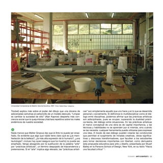 DOSSIER · ARTECONTEXTO · 23
Trockel) explica más sobre el poder del dibujo que una docena de
adocenadas cartulinas al carboncillo de un modelo desnudo. “Limpiar
es cambiar la suciedad de sitio” (Alan Kaprow) despierta más con-
ciencia social que la quejumbrosa cháchara repetitiva sobre los males
endémicos de nuestra sociedad.
3
Nada menos que Walter Gropius dijo que el Arte no puede ser ense-
ñado. Es evidente que algo que nadie tiene claro qué es (¿la mani-
festación de la belleza?, ¿la más alta expresión de lo humano?, ¿una
tautología? –incluso hay quien asegura que ha muerto) no puede ser
enseñado. Vengo abogando por la sustitución de la palabra “arte”
por “prácticas artísticas”, un término despojado de trascendencia y
pretensiones. Si el “arte” implica algo elevado, las “prácticas artísti-
cas” son simplemente aquello que uno hace y en lo que se desarrolla
personal y socialmente. Si deﬁnimos lo multidisciplinar como el diá-
logo entre disciplinas, podemos aﬁrmar que las prácticas artísticas
son adisciplinares, pues se ocupan, superando la dualidad prácti-
ca–teoría, del diálogo entre situaciones. En las prácticas artísticas
el marco conceptual de una obra es de capital importancia, y las
técnicas y habilidades no se aprenden por sí mismas, sino cuando
se las necesita: cualquier herramienta puede utilizarse para expresar
una idea. A través de ese diálogo pueden crearse las condiciones
que permitan el surgimiento de miradas creativas, obras signiﬁca-
tivas y discursos transformadores, que faculten a los estudiantes
para tomar decisiones importantes con libertad, como demuestra
esta propuesta educativa para arte y diseño, presentada por Stuart
Bailey en la Parsons School of Design, New York, en su texto “Hacia
una facultad crítica” 1
:
Universidad Complutense de Madrid. Aula de Escultura, 2007. Photo: Natalia Maya / telegrama
 