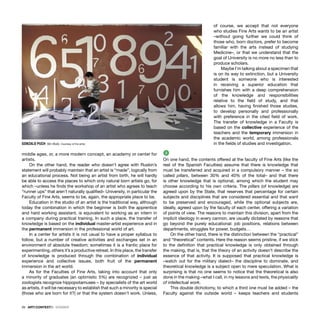 26 · ARTECONTEXTO · DOSSIER
middle ages, or, a more modern concept, an academy or center for
artists.
On the other hand, the reader who doesn’t agree with Ruskin’s
statement will probably maintain that an artist is “made”, logically from
an educational process. Not being an artist from birth, he will hardly
be able to access the places to which only natural born artists go, for
which –unless he ﬁnds the workshop of an artist who agrees to teach
“runner ups” that aren’t naturally qualiﬁed– University, in particular the
Faculty of Fine Arts, seems to be, again, the appropriate place to be.
Education in the studio of an artist is the traditional way, although
today the combination in which the beginner is both the apprentice
and hard working assistant, is equivalent to working as an intern in
a company during practical training. In such a place, the transfer of
knowledge is based on the individual master-artist experience and in
the permanent immersion in the professional world of art.
In a center for artists it is not usual to have a proper syllabus to
follow, but a number of creative activities and exchanges set in an
environment of absolute freedom; sometimes it is a frantic place for
experimenting, others it’s a productive retreat. In this place, the transfer
of knowledge is produced through the combination of individual
experience and collective issues, both fruit of the permanent
immersion in the art world.
As for the Faculties of Fine Arts, taking into account that only
a minority of graduates (an optimistic 5%) are recognized – just as
zoologists recognize hippopotamuses – by specialists of the art world
as artists, it will be necessary to establish that such a minority is special
(those who are born for it?) or that the system doesn’t work. Unless,
of course, we accept that not everyone
who studies Fine Arts wants to be an artist
–without going further we could think of
those who, born doctors, prefer to become
familiar with the arts instead of studying
Medicine–, or that we understand that the
goal of University is no more no less than to
produce scholars.
Maybe I’m talking about a specimen that
is on its way to extinction, but a University
student is someone who is interested
in receiving a superior education that
furnishes him with a deep comprehension
of the knowledge and responsibilities
relative to the ﬁeld of study, and that
allows him, having ﬁnished those studies,
to develop personally and professionally
with preference in the cited ﬁeld of work.
The transfer of knowledge in a Faculty is
based on the collective experience of the
teachers and the temporary immersion in
the academic world, among professionals
in the ﬁelds of studies and investigation.
2
On one hand, the contents offered at the faculty of Fine Arts (like the
rest of the Spanish Faculties) assume that there is knowledge that
must be transferred and acquired in a compulsory manner – the so
called pillars, between 30% and 40% of the total– and that there
is other knowledge that is optional, among which the student may
choose according to his own criteria. The pillars (of knowledge) are
agreed upon by the State, that reserves that percentage for certain
subjects and disciplines that are considered essential and that want
to be preserved and encouraged, while the optional subjects are,
ideally, agreed upon by the faculty of each center, offering a variation
of points of view. The reasons to maintain this division, apart from the
implicit ideology in every cannon, are usually dictated by reasons that
go beyond the purely educational: job positions, relations between
departments, struggles for power, budgets…
On the other hand, there is the distinction between the “practical”
and “theoretical” contents. Here the reason seems pristine, if we stick
to the deﬁnition that practical knowledge is only obtained through
the making, that is, that the theory of an activity doesn’t describe the
essence of that activity. It is supposed that practical knowledge is
–watch out for the military dialect– the discipline to dominate, and
theoretical knowledge is a subject open to mere speculation. What is
surprising is that no one seems to notice that the theoretical is also
done in the making –what I call, in my lessons and texts, the physicality
of intellectual work.
This double dichotomy, to which a third one must be added – the
Faculty against the outside world – keeps teachers and students
GONZALO PUCH Sin título. Courtesy of the artist.
 
