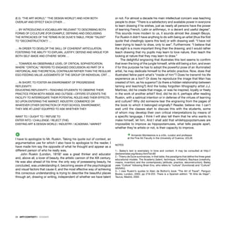 28 · ARTECONTEXTO · DOSSIER
(E.G. “THE ART WORLD,” “THE DESIGN WORLD”) AND HOW BOTH
OVERLAP AND EFFECT EACH OTHER …
… BY INTRODUCING A VOCABULARY RELEVANT TO DESCRIBING BOTH
FORMS OF C/CULTURE (FOR EXAMPLE, DEFINING AND DISCUSSING
THE INTRICACIES OF THE TERMS IN DE DUVE’S TABLE, FROM “TALENT”
TO “DECONSTRUCTION”)2
…
… IN ORDER TO DEVELOP THE SKILL OF COHERENT ARTICULATION,
FOSTERING THE ABILITY TO EXPLAIN, JUSTIFY, DEFEND AND ARGUE FOR
BOTH SELF-MADE AND OTHERS’ WORK …
… TOWARDS AN OBSERVABLE LEVEL OF CRITICAL SOPHISTICATION,
WHERE “CRITICAL” REFERS TO ENGAGED DISCUSSION AS PART OF A
HISTORICAL AND THEORETICAL CONTINUUM RATHER THAN THE REGULAR
EGO-FEEDING VALUE-JUDGMENTS OF THE GROUP OR INDIVIDUAL CRIT …
… IN SHORT, TO FOSTER AN ENVIRONMENT OF PROGRESSIVE
REFLEXIVITY.
EDUCATING REFLEXIVITY—TEACHING STUDENTS TO OBSERVE THEIR
PRACTICE FROM BOTH INSIDE AND OUTSIDE—OFFERS STUDENTS THE
FACILITY TO INTERROGATE THEIR POTENTIAL ROLES AND THEIR EFFECTS.
SO UPON ENTERING THE MARKET, INDUSTRY, COMMERCE OR
WHATEVER OTHER DISTINCTION OF POST-SCHOOL ENVIRONMENT,
THEY ARE AT LEAST EQUIPPED TO ASK WHETHER THEY
WANT TO / OUGHT TO / REFUSE TO
ENTER INTO / CHALLENGE / REJECT (THE)
EXISTING ART & DESIGN WORLD / INDUSTRY / ACADEMIA / MARKET
4
I have to apologize to Mr. Ruskin. Taking his quote out of context, an
argumentative use for which I also have to apologize to the reader, I
have made him say the opposite of what he thought and appear as a
different person of who he really was.
John Ruskin (London, 1819)3
was a great thinker and educator
and, above all, a lover of beauty, the artistic cannon of the XIX century.
He was also ahead of his time: the only way of possessing beauty, he
concluded, was understanding it, becoming aware of the psychological
and visual factors that cause it; and the most effective way of achieving
this conscious understanding is trying to describe the beautiful places
through art, drawing or writing, independent of whether we have talent
or not. For almost a decade his main intellectual concern was teaching
people to draw: “There is a satisfactory and available power in everyone
to learn drawing if he wishes, just as nearly all persons have the power
of learning French, Latin or arithmeyc, in a decent and useful degree”.
This sounds more modern to us, it sounds almost like Joseph Beuys.
For Ruskin it didn’t have anything to do with being an artist (thus the ﬁrst
quote that cheatingly opens this text) or with drawing well: “I have not
been trying to teach to draw, only to see”. Furthermore: “I believe that
the sight is a more important thing than the drawing; and I would rather
teach drawing that my pupils may learn to love nature, than teach the
looking at nature that they may learn to draw.”
The delightful engraving that illustrates this text seems to conﬁrm
that even the king of the jungle himself, while still being a lion, and even
if for this purpose he has to adopt the powerful pose of an illuminated
artist, he may dedicate himself to the artistic practice. Now, does that
illustrated feline paint what’s “inside of him”? Does he transmit his life
experience as a lion? Or does he reproduce the image that Man has
created of him, as his superior? (is there a hidden relationship between
taming and teaching?) And the today forgotten lithography artist J.J.
Martinez, did he create that image, or was he inspired, loyally or freely
in the work of another artist? And, did he do it, perhaps after reading
Ruskin, with a satirical intention or in defense of the virtues of learning
and culture? Why did someone tear the engraving from the pages of
the book to which it belonged originally? Reader, believe me: I can’t
wait until the classes start to discuss this with the students, some
of whom may develop their own critical interpretations by means of
a speciﬁc language. I think I will also tell them that he who wants to
make himself, let him. And I shall add that whilehippopotamuses are
impossible to improve as hippopotamuses, what tells people apart,
whether they’re artists or not, is their capacity to improve.
Ÿ Armando Montesinos is a critic, curator and professor
at the Fine Art Faculty in the University of Cuenca, UCLM.
NOTES
1.- Bailey’s text is exemplary in tone and content. It may be consulted at http://
dextersinister.org/library.html?id=80
2.- Thierry de Duve summarizes, in that table, the paradigms that deﬁne the three great
educational models: The Academy (talent, technique, imitation); Bauhaus (creativity,
means, invention) and the contemporary (attitude, practice, deconstruction). Bailey
uses “Culture” following Brian Eno, who refers to “culture” (functional) and “Culture”
(stylistic).
3.- I owe Ruskin’s quotes to Alain de Botton’s book “The Art of Travel”, Penguin
Books, London, 2003, pp 219-222. There is a Spanish edition: “El Arte de Viajar”,
Taurus, Madrid, 2002.
 