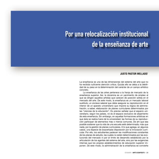 DOSSIER · ARTECONTEXTO · 29
La enseñanza es una de las dimensiones del sistema del arte que no
ha recibido suﬁciente atención crítica. Quizás ello se deba a la debili-
dad de su peso en la determinación del carácter de un campo artístico
concreto.
La enseñanza de las artes pertenece a la franja de mercado de la
enseñanza superior. Así, la docencia es un yacimiento de empleo al
que se dirigen aquellos artistas que carecen de posición sólida en el
mercado del arte. De este modo, la enseñanza es un mercado laboral
sustituto; un enclave salarial que debe asegurar su reproducción en el
interior de un aparato universitario que impone su lógica de adminis-
tración; a saber, elaboración de planes curriculares determinados por
las “ciencias de la educación”. Es preciso señalar que el espacio uni-
versitario, según los países, no es el espacio exclusivo de alojamiento
de esta enseñanza. Sin embargo, en aquellas formaciones artísticas en
que ésta se realiza fuera de la universidad, las formas de su reproduc-
ción participan de elementos más o menos comunes. De ahí que sea
posible sostener que la vida de una escuela esté determinada, más que
nada, por la gestión de planes curriculares. A lo que agrega, en algunos
casos, una especie de exacerbada disposición por la innovación curri-
cular. Por ello, los estudiantes padecen las modiﬁcaciones constantes
de los planes de estudio, las cuales no están determinados por las evo-
luciones del mercado ni por el límite de desarrollo establecido por la
articulación de los agentes del sistema del arte, sino por las exigencias
internas que los propios establecimientos de educación superior im-
ponen. De este modo, la administración de la enseñanza se convierte
JUSTO PASTOR MELLADO*
Por una relocalización institucional
de la enseñanza de arte
 
