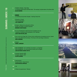 Portada
/
Cover:
Lounge
&
Laptops.
Shots
taken
around
OCAD,
2006.
Photography
by
Angela
del
Buono
SUMARIO
/
INDEX
/
16
5 PRIMERA PÁGINA / PAGE ONE:
La necesaria trasformación del Reina Sofía / The necessary transformation of the Reina Sofía
ALICIA MURRÍA
6 DOSSIER
La enseñanza de las Artes Visuales / Teaching Visual Arts
7 Educación y Fraude
Fraud and Education
LUIS CAMNITZER
21 Zoología y fábulas de la educación artística
Zoology and Fables of Artistic Education
ARMANDO MONTESINOS
29 Por una relocalización institucional de la enseñanza de arte
Towards an Institutional Re-localization of Art Teaching
JUSTO PASTOR MELLADO
37 Cara a cara con el Siglo XXI: El futuro de las instituciones de enseñanza de arte y diseño
Face to Face With the 21st Century: The Future of Art and Design Institutions
SARA DIAMOND
45 Chinook
DANIEL CANOGAR
53 IBON ARANBERRI. De la identidad comunitaria y su fragilidad
IBON ARANBERRI. On communitarian identity and its fragility
JUAN ANTONIO ÁLVAREZ REYES
63 Portugal. Situación 2007
Portugal. Situation 2007
FILIPA OLIVEIRA
72 CiberContexto
Escuela Virtual / Virtual School
ALMA MOLINA CARVAJAL
80 Info
96 Críticas de exposiciones / Reviews
 