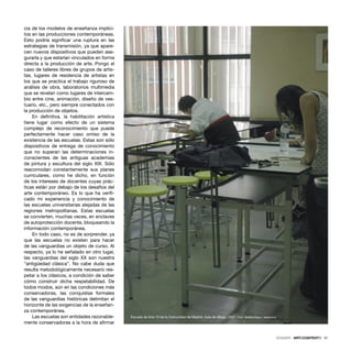 DOSSIER · ARTECONTEXTO · 31
cia de los modelos de enseñanza implíci-
tos en las producciones contemporáneas.
Esto podría signiﬁcar una ruptura en las
estrategias de transmisión, ya que apare-
cen nuevos dispositivos que pueden ase-
gurarla y que estarían vinculados en forma
directa a la producción de arte. Pongo el
caso de talleres libres de grupos de artis-
tas, lugares de residencia de artistas en
los que se practica el trabajo riguroso de
análisis de obra, laboratorios multimedia
que se revelan como lugares de intercam-
bio entre cine, animación, diseño de ves-
tuario, etc., pero siempre conectados con
la producción de objetos.
En deﬁnitiva, la habilitación artística
tiene lugar como efecto de un sistema
complejo de reconocimiento que puede
perfectamente hacer caso omiso de la
existencia de las escuelas. Estas son sólo
dispositivos de entrega de conocimiento
que no superan las determinaciones in-
conscientes de las antiguas academias
de pintura y escultura del siglo XIX. Sólo
reacomodan constantemente sus planes
curriculares, como he dicho, en función
de los intereses de docentes cuyas prác-
ticas están por debajo de los desafíos del
arte contemporáneo. Es lo que ha veriﬁ-
cado mi experiencia y conocimiento de
las escuelas universitarias alejadas de las
regiones metropolitanas. Estas escuelas
se convierten, muchas veces, en enclaves
de autoprotección docente, bloqueando la
información contemporánea.
En todo caso, no es de sorprender, ya
que las escuelas no existen para hacer
de las vanguardias un objeto de curso. Al
respecto, ya lo he señalado en otro lugar,
las vanguardias del siglo XX son nuestra
“antigüedad clásica”. No cabe duda que
resulta metodológicamente necesario res-
petar a los clásicos, a condición de saber
cómo construir dicha respetabilidad. De
todos modos, aún en las condiciones más
conservadoras, las conquistas formales
de las vanguardias históricas delimitan el
horizonte de las exigencias de la enseñan-
za contemporánea.
Las escuelas son entidades razonable-
mente conservadoras a la hora de aﬁrmar
Escuela de Arte 10 de la Comunidad de Madrid. Aula de dibujo, 2007. Foto: Natalia Maya / telegrama
 