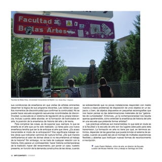 32 · ARTECONTEXTO · DOSSIER
sus condiciones de enseñanza sin que visitas de artistas eminentes
desarmen la lógica de sus programa docentes. Las visitas son aque-
llos momentos de discontinuidad que conﬁrman la continuidad. No se
puede hacer escuela acogiendo secuencias incontroladas de discon-
tinuidad. La escuela es un sistema de regulación de su propia toleran-
cia. Incluso cuando debe abordar, en la formación de licenciados en
arte, la posición de la enseñanza de historia del arte y de teoría.
Para complicar las cosas, es de suponer que, siempre, lo que se
enseña es el arte que ya ha sido realizado. La tarea para una nueva
enseñanza tendría que ser la de anticipar el arte que viene. ¿Es acaso
transmisible el modo de la anticipación? Eso signiﬁcaría trabajar so-
bre obras que indicarían caminos de ruptura formal. ¿De qué manera
veriﬁcaríamos el valor de dichas obras si no recurriéramos al trabajo
de la historia? Sin embargo, no se trata de cualquier relación con la
historia. Esto parece un contrasentido: hacer historia contemporánea
de la tradición; hacer del renacimiento, por poner un caso, nuestro
presente, en función de la demanda constructiva de las obras, cuando
se sobreentiende que no pocas instalaciones responden con medio
nuevos a viejos problemas de disposición de unos objetos en un es-
pacio; o bien, de objetos dispuestos en pequeñas escenografías que
nos hacen pensar en las determinaciones materiales de los “gabine-
tes de curiosidades”. Entonces, ¿si la contemporaneidad nos resulta
apenas aprehensible, cómo entender la enseñanza de historia del arte
en una escuela que pretende formar artistas?
Las prácticas artísticas son transmisibles; lo que está en duda es
si la facultad o la escuela de arte son los lugares adecuado para esta
transmision. La formación en arte no tiene por qué, en términos es-
trictos, depender de las garantías que pueda brindar el sistema de es-
cuelas, cuando se puede dar pie al montaje de múltiples experiencias
ﬂexibles y abiertas que instituyan nuevas formas de reconocimiento
e inscripción.
Ÿ Justo Pastor Mellado, critico de arte, ex-director de Escuela,
curador del Museo Allende. Vive y trabaja en Santiago de Chile.
Facultad de Bellas Artes, Universidad Complutense de Madrid. Foto: Natalia Maya / telegrama
 