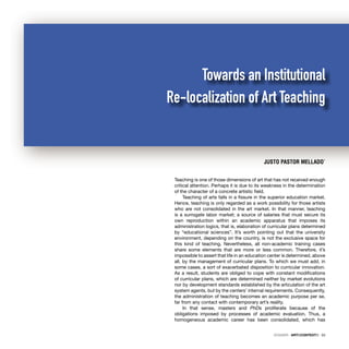 DOSSIER · ARTECONTEXTO · 33
Teaching is one of those dimensions of art that has not received enough
critical attention. Perhaps it is due to its weakness in the determination
of the character of a concrete artistic ﬁeld.
Teaching of arts falls in a ﬁssure in the superior education market.
Hence, teaching is only regarded as a work possibility for those artists
who are not consolidated in the art market. In that manner, teaching
is a surrogate labor market; a source of salaries that must secure its
own reproduction within an academic apparatus that imposes its
administration logics, that is, elaboration of curricular plans determined
by “educational sciences”. It’s worth pointing out that the university
environment, depending on the country, is not the exclusive space for
this kind of teaching. Nevertheless, all non-academic training cases
share some elements that are more or less common. Therefore, it’s
impossible to assert that life in an education center is determined, above
all, by the management of curricular plans. To which we must add, in
some cases, a sort of exacerbated disposition to curricular innovation.
As a result, students are obliged to cope with constant modiﬁcations
of curricular plans, which are determined neither by market evolutions
nor by development standards established by the articulation of the art
system agents, but by the centers’ internal requirements. Consequently,
the administration of teaching becomes an academic purpose per se,
far from any contact with contemporary art’s reality.
In that sense, masters and PhDs proliferate because of the
obligations imposed by processes of academic evaluation. Thus, a
homogeneous academic career has been consolidated, which has
JUSTO PASTOR MELLADO*
Towards an Institutional
Re-localization of Art Teaching
 