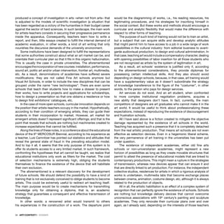 34 · ARTECONTEXTO · DOSSIER
produced a concept of investigation in arts –when not from arts– that
is adjusted to the models of scientiﬁc investigation (a situation that
has been regarded as a victory of the humanities in their budget career
against the sector of hard sciences. In such landscape, the main work
for artists-teachers consists in securing their progressive permanence
inside the apparatus. Consequently, teachers learn how to write a
report, and then, little essays created to fulﬁll the internal demand of
academic evaluation, in other words, a kind of art writing that only
nourishes the discursive demands of the university environment.
Some institutions have been designed to fulﬁll the representations
that some authorities construct about what an art market can be, and
orientate their curricular plan so that it ﬁts in this organic hallucination.
This is usually the case in private universities. The aforementioned
encouragestheincorporationofnewcourses:installation,performance,
sound art, politic art and/or urban intervention, frontier art, multimedia,
etc. As a result, denominations of academies have suffered severe
modiﬁcations: they are not called Fine Art schools anymore but
Visual Art Schools, in order to include the new disciplines that can be
grouped under the name “new technologies”. There are even some
schools that teach their students how to make a dossier to present
their works, how to write projects and applications for scholarships,
how to design a presentation so that one obtains a residence or how
to design ﬁrst exhibitions’ catalogues, etc.
In the case of more open schools, curricular innovation depends on
the position their artists-teachers occupy in the market. Hypothetically,
according to their condition of emerging artists, they can guide their
students in their incorporation to market. However, art market for
emergent artists doesn’t represent signiﬁcant offerings; and that is the
point that reveals that schools are nothing but machineries created to
increase expectations that cannot be fulﬁlled.
Along the lines of these notes, in a conference about the educational
device of the 6th
MERCOSUR Biennial, according to his experience as
a teacher, Luis Camnitzer has pointed out statistics and attitudes that
reveal the general state of fraud in the prevailing education model.
And to top it all, it seems that the only purpose of this system is to
offer its students access to a very limited market. In such framework,
confronting the hypotheses that art cannot be taught, we realize that
educational institutions only work as ﬁlters for the market. The cost
of selection mechanisms is extremely high, obliging the students
themselves to ﬁnance the existence of the device that will habilitate
their own exclusion.
The aforementioned is a relevant discovery for the development
of future schools. We should defend the possibility to have a kind of
training that is not exclusively conceived to oblige students to become
artists. This could be extremely useful to redirect art teaching itself.
The main purpose would be to create mechanisms for transmitting
knowledge only for obtaining a diploma, that is, an academic
strategy that guarantees a consequent and effective transmission of
knowledge.
In other words: a renowned artist would transmit to others
his experiences in the construction of a work. The departure point
would be the diagramming of works, i.e., his reading resources, his
legitimating procedures, and his strategies for inscribing himself in
the social context. But these works and methods should encourage a
curricular and analytic ﬂexibility that would make the difference with
respect to other forms of teaching.
The purpose of such kind of training would not be to train an artist,
but a subject that can acquire skills and develop analytic attitudes
that might permit him to have access to a job in a wide range of work
possibilities in the cultural industry: from editorial business to avant-
garde audiovisual production, to design and cultural administration. In
thatcase,teachingartwouldincludeacompensatorycharacter,dealing
with opening possibilities of labor insertion for all those students who
are not recognized as artists by the system of legitimation in art.
As a result, art schools’ existence is justiﬁed only if, according
to the aforementioned considerations, they provide diplomas for
possessing certain intellectual skills. And they also should avoid
depending on design schools, because, in that case, art training would
have a supplementary value as it doesn’t subordinate the strategy
of knowledge transference to the ﬁgure of the “costumer”, in other
words, to the person who pays for design services.
Art services do not exist. And an art student, when confronted
to more complex institutional negotiation problems, acquires a
new ability that designers don’t have. In fact, currently, the main
competitors of designers are art graduates who cannot make it in the
art world. It would be useful to think about professionalizing these
expectations, instead of reproducing the existence of discouragement
and frustration schools.
All I have said above is a ﬁction created to mitigate the objective
damage represented by the existence of art schools in the world.
Teaching has acquired such a presence that it is completely detached
from the real artistic production. That means art schools are not even
effective as selection devices. Even in a hegemonic liberal scheme,
the very permanence of art training in the universities has been put
under question.
The existence of independent academies, either old ﬁne arts
schools or non-universitarian academies, might represent a new
horizon of possibilities as long as they create movable structures that
permit to attest the presence of educational models that are linked to
contemporary productions. This might mean a rupture in the strategies
of transmission, whereas new devices appear that can ensure it and
that are directly linked to art production. For instance, the independent
collective studios, residences for artists in which a rigorous analysis of
works is undertaken, multimedia labs that become exchange places
between cinema, animation, costume design, etc, although it is always
related to the production of objects.
All in all, the artistic habilitation is an effect of a complex system of
recognition that can perfectly ignore the existence of schools. Schools
are nothing but knowledge delivery devices that cannot overcome
unconscious associations with 19th
century’s painting and sculpture
academies. They only renovate their curricular plans over and over
again, as I already said, depending on the interests of those teachers
 