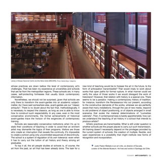 DOSSIER · ARTECONTEXTO · 35
whose practices are down bellow the level of contemporary art’s
challenges. That has been my experience at universities and schools
that are far from the metropolitan regions. These schools are, in many
cases, self-protecting fortresses that usually block contemporary
information.
Nonetheless, we should not be surprised, given that schools are
only there to transform the avant-gardes into an academic subject-
matter. As I have said somewhere else, avant-gardes are our “classic
antiquity”. There is no doubt about the fact that, methodologically, it
is necessary to respect the classics, as long as one is able to know
how to construct such respectability. In any case, even in the most
conservative environments, the formal achievements of historical
avant-gardes trace the horizon of the exigencies of contemporary
training.
Schools are reasonably conservative institutions when it’s up to
state their conditions of teaching in order to avoid that an eminent
artist may dismantle the logics of their programs. Visitors are those
who create an interruption that reveals the continuity. It’s impossible
to create a school using only uncontrolled sequences of discontinuity.
The school is a system of regulation of its own tolerance -even when
it has to carry out the tuition of art history and theory among art
graduates.
To top it all, the art people studies at schools is, of course, the
art from the past, an art that has been already done. The task for a
new kind of teaching would be to foresee the art in the future. Is the
form of anticipation transmissible? That would imply to work about
works that open paths for formal rupture. In what manner could we
verify the value of those works it we would disregard the work of
historians? However, that relation with history is a special one. There
seems to be a paradox: making a contemporary history of tradition;
for instance, transform the Renaissance into our present, according
to the constructive demands of the works, whereas we are perfectly
aware that many installations, through the use of new media, respond
to old problems of object positioning, or of objects arranged in small
scenarios that evoke the material determinations of “curiosities
cabinets”. Then, if contemporariness is barely apprehensible, how can
we understand the teaching of art history in a school that intends to
produce artists?
Artistic practices are transmissible. What is still under question is
whether schools are the proper places to carry out such transmission.
Art training doesn’t necessarily depend on the privileges provided by
the current system of schools: the creation of multiple, ﬂexible, and
open experiences is a possibility that might institute new forms of
recognition and incorporation.
Ÿ Justo Pastor Mellado is an art critic, ex director of Escuela,
curator of the Allende Museum. He lives and works in Santiago de Chile.
Library of Museo Nacional Centro de Arte Reina Soﬁa (MNCARS). Photo: Natalia Maya / telegrama
 