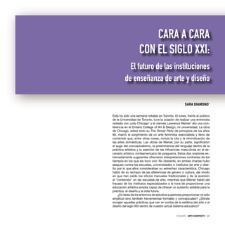 DOSSIER · ARTECONTEXTO · 37
Ésta ha sido una semana notable en Toronto. El lunes, frente al público
de la Universidad de Toronto, tuve la ocasión de realizar una entrevista
radiada con Judy Chicago1
y el viernes Lawrence Weiner2
dio una con-
ferencia en el Ontario College of Art & Design, mi universidad. La obra
de Chicago, sobre todo su The Dinner Party de principios de los años
80, marcó el surgimiento de un arte feminista esencialista y lleno de
contenido que, entre otras cosas, incluía la cita y la reivindicación de
las artes domésticas. Las obras de Weiner, por su parte, signiﬁcaron
el auge del conceptualismo, la preeminencia del lenguaje dentro de la
práctica artística y la aserción de las inﬂuencias masculinas en el es-
cenario artístico norteamericano de posguerra. Estos dos oradores ex-
tremadamente sugerentes ofrecieron interpretaciones contrarias de los
tiempos en los que les tocó vivir. No obstante, en ambas charlas hubo
ataques contra las escuelas, universidades o institutos de arte y dise-
ño por lo que ellos consideraban su estrechez característica. Chicago
habló de su rechazo de las diferencias de género o cultura, del olvido
en que han caído los oﬁcios manuales tradicionales y de la aversión
al “contenido” en las escuelas de arte, mientras que Weiner habló del
fracaso de los institutos especializados a la hora de proporcionar una
educación artística amplia capaz de ofrecer un sustento estable para la
práctica, el diseño y la vida futura.
¿Es tarea de los entornos de estudios superiores proporcionar no sólo
amplitud sino también herramientas formales y conceptuales? ¿Dónde
encajan aquellas prácticas que van en contra de la estética del arte o el
diseño del siglo XXI dentro de nuestro actual sistema educativo?
SARA DIAMOND*
CARA A CARA
CON EL SIGLO XXI:
El futuro de las instituciones
de enseñanza de arte y diseño
 