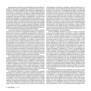 38 · ARTECONTEXTO · DOSSIER
Estas preguntas no sólo son muy importantes sino que en este pun-
to aparece otro nivel de complejidad. La educación superior, para un
artista o un diseñador emergente, debe abordar las capacidades que
los métodos y el conocimiento del arte y el diseño pueden aplicar en
campos que se encuentran en la periferia de estas disciplinas (tales
como la ciencia de la visualización, técnicas gráﬁcas, la educación o
la interacción entre seres humanos y ordenadores) y en muchos otros
territorios (la etnografía y los cuidados paliativos, por ejemplo). La ma-
yoría de los estudiantes que sale del post-secundario de las institucio-
nes de arte y diseño no conseguirá hacerse una carrera como artista,
pasará algún tiempo hasta que muchos de ellos logren hallar trabajos
en el campo del diseño y no todos conseguirán graduarse. Nuestras
instituciones tienen la responsabilidad de pensar más allá de las cuatro
paredes de la academia en términos de las posibilidades laborales para
los casi ochocientos estudiantes que se licencian cada año.
Lo que mejor hacen las instituciones de arte y diseño es enseñar
a los alumnos a combinar las capacidades analíticas y la experiencia.
Ofrecen formas teóricas y corporales de conocimiento y estimulan a
los alumnos a usar la imaginación para establecer nexos entre estos
dos frentes. Estas técnicas son aplicables en un considerable número
de campos del saber que requieren el uso del pensamiento estraté-
gico y la resolución de problemas. Sin embargo, el reconocimiento
pleno de esta clase de entrecruzamientos hace necesario un cam-
bio signiﬁcativo en la identidad de las instituciones, cambio que no
siempre resulta cómodo. Asimismo, es importante mantener una base
subyacente de conocimiento en la institución a la hora de reclutar a
los nuevos docentes. En las instituciones comprometidas con el cam-
bio es crucial apoyar activamente al profesorado durante el proceso
de reestructuración de los enfoques, bien procurando elevar el nivel
o bien proporcionando a los maestros recursos institucionales para
desarrollar nuevos programas piloto, ya que los profesores necesitan
incentivos para continuar su propio proceso de crecimiento.
En los últimos años he coordinado la creación de un plan estratégi-
co para la institución de la que soy presidenta, el Ontario College of Art
& Design3
; se llama Liderazgo en la era de la imaginación. Si bien el pro-
ceso fue ciertamente imperfecto, hubo, no obstante, un intento genuino
de explorar el futuro –con una previsión de hasta quince años– en orden
a intentar comprender el modo en que la gran diversidad de campos
del arte y el diseño podrían cambiar y para entender cómo acabaría
transformándose la educación en ese lapso. Entrevistamos a perso-
najes clave en muchas disciplinas para recoger su opinión sobre estos
temas y sobre la presteza del OCAD a la hora de asumirlos.
A continuación utilizamos un método de desarrollo de posibles
escenarios que consistía en imaginar las tendencias esenciales con
sus respectivos ejes de alineación y así dar lugar a la aparición de po-
sibles resultados referentes al valor otorgado a las prácticas artísticas
y de diseño, la forma futura de los sistemas económicos y sociales
y las formas en que el conocimiento se organizaría en torno a estos
sistemas. En ese proceso intentamos usar medios creativos como la
visualización, diálogos en red y brain storms dentro de un equipo di-
verso y multi-funcional que incluyó tanto a alumnos como a actuales
administradores, profesores, estudiantes, personal institucional y el
comité directivo. Tuvimos sesiones de brain storming con grupos más
grandes en la institución. Los estudiantes escribieron una respuesta
al borrador del documento, que ﬁnalmente se añadió al mismo. Nos
reunimos con todos y cada uno de los profesores. Este enfoque per-
formativo fue muy estimulante para las partes involucradas, aunque
a veces resultaba difícil comunicarlo a quienes no participaran en él.
No obstante, la propuesta fue muy bien recibida. Y si bien el espíritu
general del documento no se vio alterado, nuevas ideas fueron incor-
poradas en el proyecto. Un plan de acción para los siguientes seis
años entró a formar parte integral del documento. El OCAD ha estado
siguiendo dicho plan desde que fuera adoptado, aunque el debate
y los desafíos no han faltado. El plan, sin embargo, proporciona una
ruta que nos permite avanzar. El espíritu del plan situarían el arte y el
diseño, así como las instituciones que lo promueven y producen, en el
centro de la sociedad, y no en la periferia.
El Plan Estratégico redeﬁnió la misión de nuestra universidad,
aunque procuró hacerlo dando continuidad a nuestras cualidades
principales, en especial al actual valor de “corporeizar el conocimien-
to”, esto es, aprender mediante la práctica y la crítica del taller –la
base misma de la educación de estudio–. Al mismo tiempo, el plan
se propuso revisar el modo en que se enseña en el estudio y, ante
todo, se pidió a los profesores que se posicionaran sobre sus en-
foques didácticos de modo que los estudiantes pudieran entender
que las metodologías varían, que son productos históricos y que, por
tanto, pueden ser cuestionadas. El plan establece que nuestra mi-
sión consiste en “proporcionar la educación de arte y diseño en los
niveles de pregrado y postgrado en un entorno de aprendizaje que
integra la educación basada en el taller con la investigación histórica,
crítica y cientíﬁca”. Esto empieza a dar respuestas a las inquietudes
que Chicago y Weiner manifestaron desde perspectivas tan diferen-
tes. Exige también una práctica auto-reﬂexiva que no es muy común
en las instituciones de arte y diseño. Con miras a lograr este objetivo,
el OCAD continúa celebrando una serie de diálogos abiertos entre
miembros del profesorado sobre las distintas maneras de enfocar los
temas clave en la enseñanza del arte y el diseño (inicialmente pre-
sentados como dos grandes reuniones generales de diálogo). Hemos
descrito ya la integración efectiva del taller, la teoría y la historia como
la Nueva Ecología del Aprendizaje. Intentamos acabar con la sepa-
ración entre pensamiento y acción. Nuevas ideas se desprenden de
ambos extremos.
Una meta fundamental del plan estratégico es la de abrir nuevas
rutas interdisciplinarias para el aprendizaje. Se debatió hasta qué pun-
to seguía teniendo valor el conocimiento especializado, el cambio de
las disciplinas y la necesidad de establecer, tanto para el presente
como para el futuro, diálogos interdisciplinares. Las evidencias su-
gieren que los otrora rígidos límites entre arte y diseño, arte y arqui-
tectura, han sido borrados. Esto era efectivo en el caso de ciertas
partes del mundo profesional, entre los miembros más jóvenes del
profesorado y en la población estudiantil, así como en el contexto del
discurso expositivo y crítico. Los estudiantes de arte estaban intere-
 
