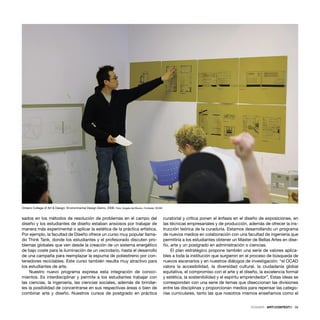 DOSSIER · ARTECONTEXTO · 39
sados en los métodos de resolución de problemas en el campo del
diseño y los estudiantes de diseño estaban ansiosos por trabajar de
manera más experimental o aplicar la estética de la práctica artística.
Por ejemplo, la facultad de Diseño ofrece un curso muy popular llama-
do Think Tank, donde los estudiantes y el profesorado discuten pro-
blemas globales que ven desde la creación de un sistema energético
de bajo coste para la iluminación de un vecindario, hasta el desarrollo
de una campaña para reemplazar la espuma de poliestireno por con-
tenedores reciclables. Este curso también resulta muy atractivo para
los estudiantes de arte.
Nuestro nuevo programa expresa esta integración de conoci-
mientos. Es interdisciplinar y permite a los estudiantes trabajar con
las ciencias, la ingeniería, las ciencias sociales, además de brindar-
les la posibilidad de concentrarse en sus respectivas áreas o bien de
combinar arte y diseño. Nuestros cursos de postgrado en práctica
curatorial y crítica ponen el énfasis en el diseño de exposiciones, en
las técnicas empresariales y de producción, además de ofrecer la ins-
trucción teórica de la curaduría. Estamos desarrollando un programa
de nuevos medios en colaboración con una facultad de ingeniería que
permitiría a los estudiantes obtener un Master de Bellas Artes en dise-
ño, arte y un postgrado en administración o ciencias.
El plan estratégico propone también una serie de valores aplica-
bles a toda la institución que surgieron en el proceso de búsqueda de
nuevos escenarios y en nuestros diálogos de investigación: “el OCAD
valora la accesibilidad, la diversidad cultural, la ciudadanía global
equitativa, el compromiso con el arte y el diseño, la excelencia formal
y estética, la sostenibilidad y el espíritu emprendedor”. Estas ideas se
corresponden con una serie de temas que diseccionan las divisiones
entre las disciplinas y proporcionan medios para repensar las catego-
rías curriculares, tanto las que nosotros mismos enseñamos como el
Ontario College of Art & Design. Environmental Design Demo, 2006. Foto: Angela del Buono. Cortesía: OCAD
 